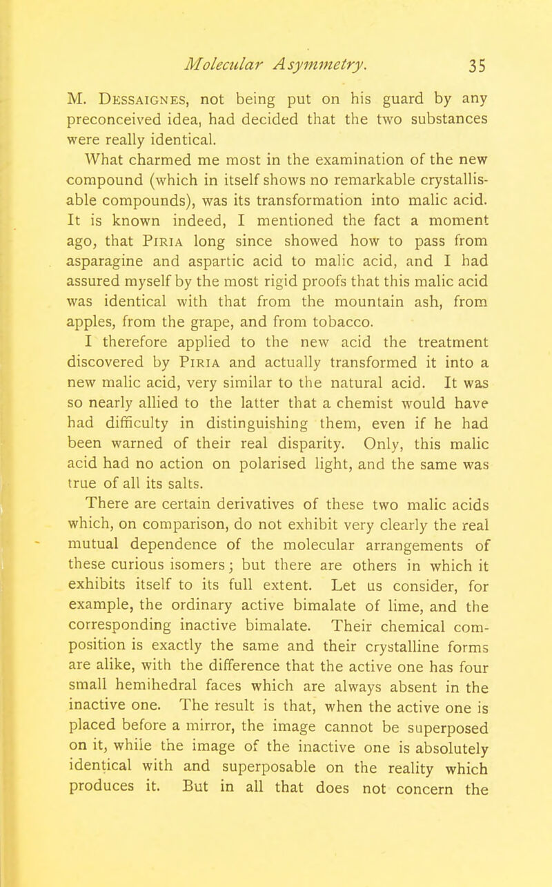 M. Dessaignes, not being put on his guard by any preconceived idea, had decided that the two substances were really identical. What charmed me most in the examination of the new compound (which in itself shows no remarkable crystallis- able compounds), was its transformation into malic acid. It is known indeed, I mentioned the fact a moment ago, that Piria long since showed how to pass from asparagine and aspartic acid to malic acid, and I had assured myself by the most rigid proofs that this malic acid was identical with that from the mountain ash, from apples, from the grape, and from tobacco. I therefore applied to the new acid the treatment discovered by Piria and actually transformed it into a new malic acid, very similar to the natural acid. It was so nearly allied to the latter that a chemist would have had difficulty in distinguishing them, even if he had been warned of their real disparity. Only, this malic acid had no action on polarised light, and the same was true of all its salts. There are certain derivatives of these two malic acids which, on comparison, do not exhibit very clearly the real mutual dependence of the molecular arrangements of these curious isomers; but there are others in which it exhibits itself to its full extent. Let us consider, for example, the ordinary active bimalate of lime, and the corresponding inactive bimalate. Their chemical com- position is exactly the same and their crystalline forms are alike, with the difference that the active one has four small hemihedral faces which are always absent in the inactive one. The result is that, when the active one is placed before a mirror, the image cannot be superposed on it, while the image of the inactive one is absolutely identical with and superposable on the reality which produces it. But in all that does not concern the
