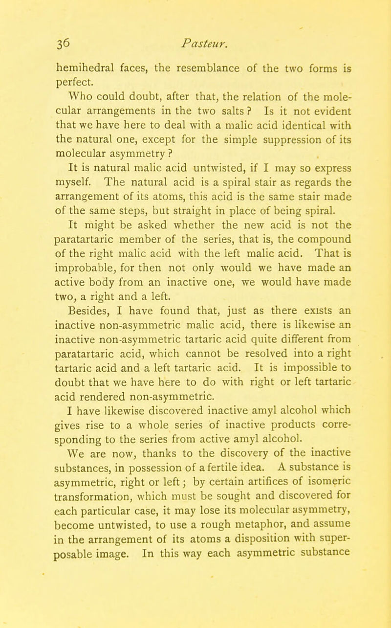 hemihedral faces, the resemblance of the two forms is perfect. Who could doubt, after that, the relation of the mole- cular arrangements in the two salts ? Is it not evident that we have here to deal with a malic acid identical with the natural one, except for the simple suppression of its molecular asymmetry ? It is natural malic acid untwisted, if I may so express myself. The natural acid is a spiral stair as regards the arrangement of its atoms, this acid is the same stair made of the same steps, but straight in place of being spiral. It might be asked whether the new acid is not the paratartaric member of the series, that is, the compound of the right malic acid with the left malic acid. That is improbable, for then not only would we have made an active body from an inactive one, we would have made two, a right and a left. Besides, I have found that, just as there exists an inactive non-asymmetric malic acid, there is likewise an inactive non-asymmetric tartaric acid quite different from paratartaric acid, which cannot be resolved into a right tartaric acid and a left tartaric acid. It is impossible to doubt that we have here to do with right or left tartaric acid rendered non-asymmetric. I have likewise discovered inactive amyl alcohol which gives rise to a whole series of inactive products corre- sponding to the series from active amyl alcohol. We are now, thanks to the discovery of the inactive substances, in possession of a fertile idea. A substance is asymmetric, right or left; by certain artifices of isomeric transformation, which must be sought and discovered for each particular case, it may lose its molecular asymmetry, become untwisted, to use a rough metaphor, and assume in the arrangement of its atoms a disposition with super- posable image. In this way each asymmetric substance