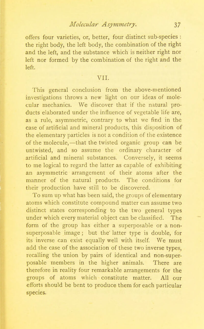 offers four varieties, or, better, four distinct sub-species : the right body, the left body, the combination of the right and the left, and the substance which is neither right nor left nor formed by the combination of the right and the left. VII. This general conclusion from the above-mentioned investigations throws a new light on our ideas of mole- cular mechanics. We discover that if the natural pro- ducts elaborated under the influence of vegetable life are, as a rule, asymmetric, contrary to what we find in the case of artificial and mineral products, this disposition of the elementary particles is not a condition of the existence of the molecule,—that the twisted organic group can be untwisted, and so assume the ordinary character of artificial and mineral substances. Conversely, it seems to me logical to regard the latter as capable of exhibiting an asymmetric arrangement of their atoms after the manner of the natural products. The conditions for their production have still to be discovered. To sum up what has been said, the groups of elementary atoms which constitute compound matter can assume two distinct states corresponding to the two general types under which every material object can be classified. The form of the group has either a superposable or a non- superposable image; but the latter type is double, for its inverse can exist equally well with itself. We must add the case of the association of these two inverse types, recalling the union by pairs of identical and non-super- posable members in the higher animals. There are therefore in reality four remarkable arrangements for the groups of atoms which constitute matter. All our efforts should be bent to produce them for each particular species.