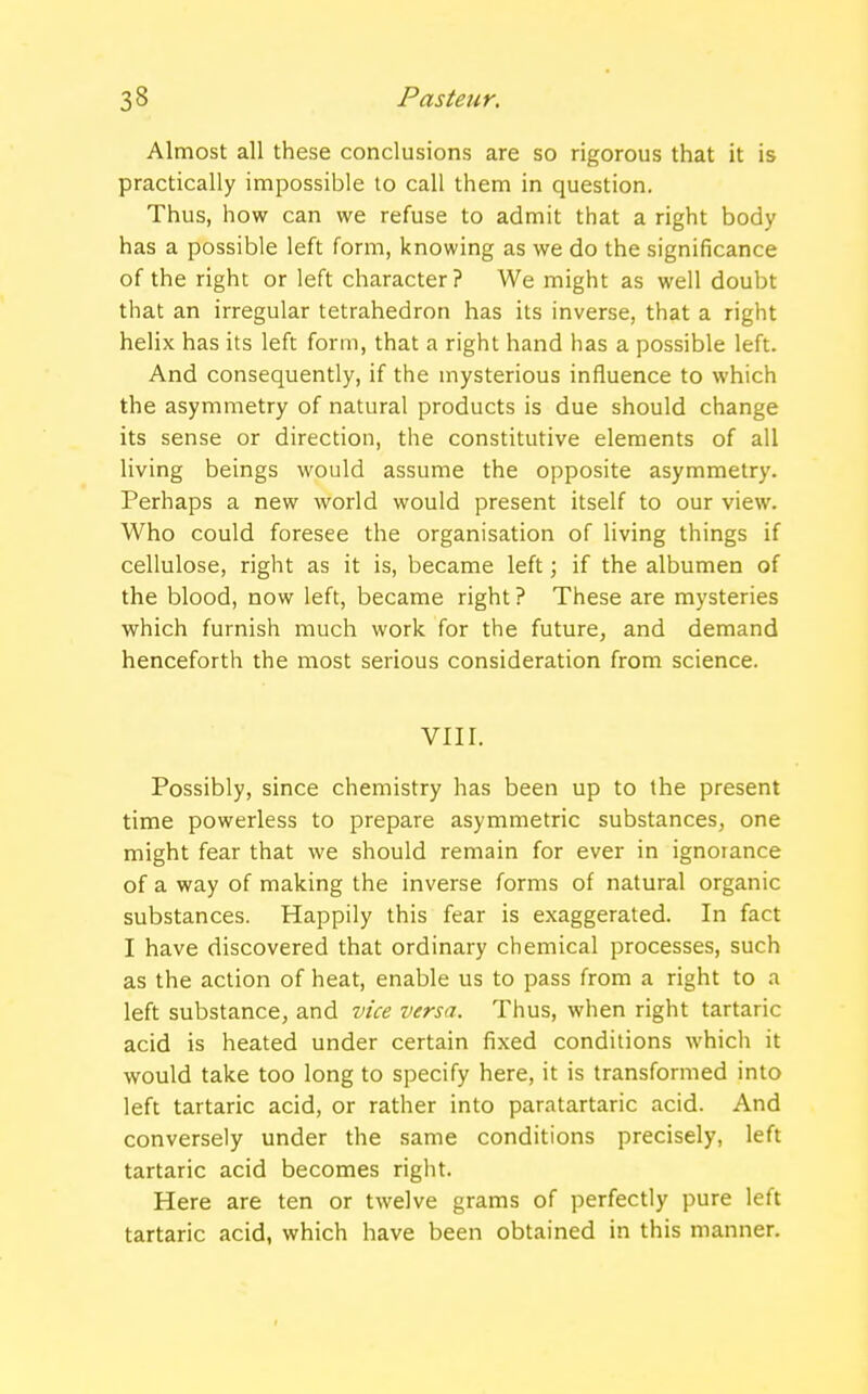 Almost all these conclusions are so rigorous that it is practically impossible to call them in question. Thus, how can we refuse to admit that a right body has a possible left form, knowing as we do the significance of the right or left character? We might as well doubt that an irregular tetrahedron has its inverse, that a right helix has its left form, that a right hand has a possible left. And consequently, if the mysterious influence to which the asymmetry of natural products is due should change its sense or direction, the constitutive elements of all living beings would assume the opposite asymmetry. Perhaps a new world would present itself to our view. Who could foresee the organisation of living things if cellulose, right as it is, became left; if the albumen of the blood, now left, became right ? These are mysteries which furnish much work for the future, and demand henceforth the most serious consideration from science. VIII. Possibly, since chemistry has been up to the present time powerless to prepare asymmetric substances, one might fear that we should remain for ever in ignorance of a way of making the inverse forms of natural organic substances. Happily this fear is exaggerated. In fact I have discovered that ordinary chemical processes, such as the action of heat, enable us to pass from a right to a left substance, and vice versa. Thus, when right tartaric acid is heated under certain fixed conditions which it would take too long to specify here, it is transformed into left tartaric acid, or rather into paratartaric acid. And conversely under the same conditions precisely, left tartaric acid becomes right. Here are ten or twelve grams of perfectly pure left tartaric acid, which have been obtained in this manner.