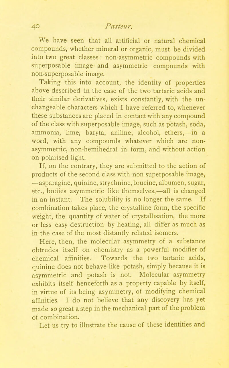 We have seen that all artificial or natural chemical compounds, whether mineral or organic, must be divided into two great classes : non-asymmetric compounds with superposable image and asymmetric compounds with non-superposable image. Taking this into account, the identity of properties above described in the case of the two tartaric acids and their similar derivatives, exists constantly, with the un- changeable characters which I have referred to, whenever these substances are placed in contact with any compound of the class with superposable image, such as potash, soda, ammonia, lime, baryta, aniline, alcohol, ethers,—in a word, with any compounds whatever which are non- asymmetric, non-hemihedral in form, and without action on polarised light. If, on the contrary, they are submitted to the action of products of the second class with non-superposable image, —asparagine, quinine, strychnine,brucine, albumen, sugar, etc., bodies asymmetric like themselves,—all is changed in an instant. The solubility is no longer the same. If combination takes place, the crystalline form, the specific weight, the quantity of water of crystallisation, the more or less easy destruction by heating, all differ as much as in the case of the most distantly related isomers. Here, then, the molecular asymmetry of a substance obtrudes itself on chemistry as a powerful modifier of chemical affinities. Towards the two tartaric acids, quinine does not behave like potash, simply because it is asymmetric and potash is not. Molecular asymmetry exhibits itself henceforth as a property capable by itself, in virtue of its being asymmetry, of modifying chemical affinities. I do not believe that any discovery has yet made so great a step in the mechanical part of the problem of combination. Let us try to illustrate the cause of these identities and