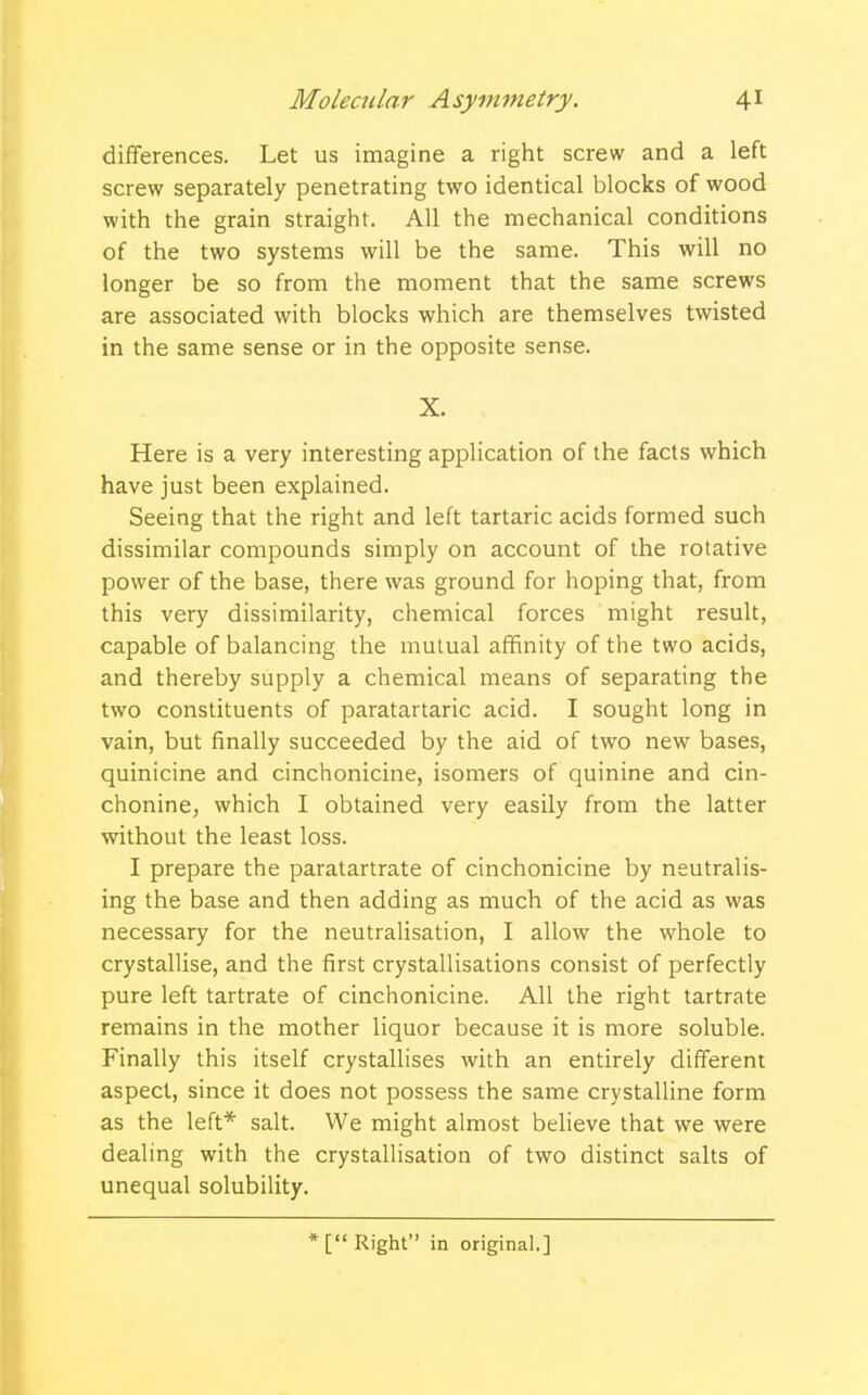 differences. Let us imagine a right screw and a left screw separately penetrating two identical blocks of wood with the grain straight. All the mechanical conditions of the two systems will be the same. This will no longer be so from the moment that the same screws are associated with blocks which are themselves twisted in the same sense or in the opposite sense. X. , Here is a very interesting application of the facts which have just been explained. Seeing that the right and left tartaric acids formed such dissimilar compounds simply on account of the rotative power of the base, there was ground for hoping that, from this very dissimilarity, chemical forces might result, capable of balancing the mutual affinity of the two acids, and thereby supply a chemical means of separating the two constituents of paratartaric acid. I sought long in vain, but finally succeeded by the aid of two new bases, quinicine and cinchonicine, isomers of quinine and cin- chonine, which I obtained very easily from the latter without the least loss. I prepare the paratartrate of cinchonicine by neutralis- ing the base and then adding as much of the acid as was necessary for the neutralisation, I allow the whole to crystallise, and the first crystallisations consist of perfectly pure left tartrate of cinchonicine. All the right tartrate remains in the mother liquor because it is more soluble. Finally this itself crystallises with an entirely different aspect, since it does not possess the same crystalline form as the left* salt. We might almost believe that we were dealing with the crystallisation of two distinct salts of unequal solubility. * [ Right in original.]