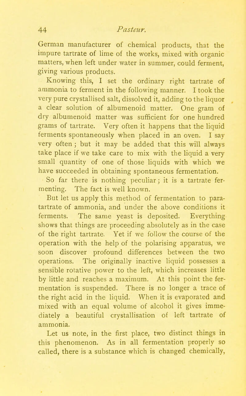 German manufacturer of chemical products, that the impure tartrate of lime of the works, mixed with organic matters, when left under water in summer, could ferment, giving various products. Knowing this, I set the ordinary right tartrate of ammonia to ferment in the following manner. I took the very pure crystallised salt, dissolved it, adding to the liquor a clear solution of albumenoid matter. One gram of dry albumenoid matter was sufficient for one hundred grams of tartrate. Very often it happens that the liquid ferments spontaneously when placed in an oven. I say very often; but it may be added that this will always take place if we take care to mix with the liquid a very small quantity of one of those liquids with which we have succeeded in obtaining spontaneous fermentation. So far there is nothing peculiar; it is a tartrate fer- menting. The fact is well known. But let us apply this method of fermentation to para- tartrate of ammonia, and under the above conditions it ferments. The same yeast is deposited. Everything shows that things are proceeding absolutely as in the case of the right tartrate. Yet if we follow the course of the operation with the help of the polarising apparatus, we soon discover profound differences between the two operations. The originally inactive liquid possesses a sensible rotative power to the left, which increases little by little and reaches a maximum. At this point the fer- mentation is suspended. There is no longer a trace of the right acid in the liquid. When it is evaporated and mixed with an equal volume of alcohol it gives imme- diately a beautiful crystallisation of left tartrate of ammonia. Let us note, in the first place, two distinct things in this phenomenon. As in all fermentation properly so called, there is a substance which is changed chemically,