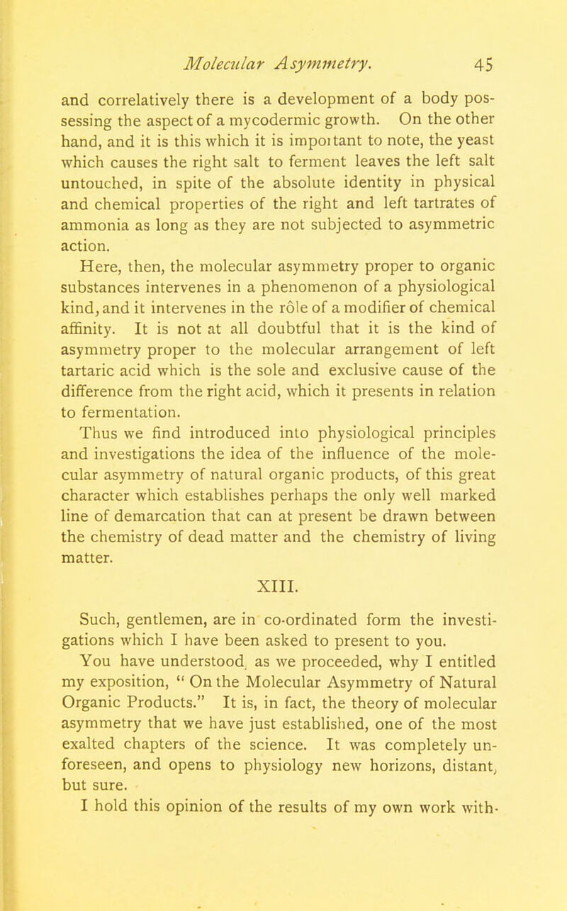 and correlatively there is a development of a body pos- sessing the aspect of a mycodermic growth. On the other hand, and it is this which it is impoitant to note, the yeast which causes the right salt to ferment leaves the left salt untouched, in spite of the absolute identity in physical and chemical properties of the right and left tartrates of ammonia as long as they are not subjected to asymmetric action. Here, then, the molecular asymmetry proper to organic substances intervenes in a phenomenon of a physiological kind, and it intervenes in the role of a modifier of chemical affinity. It is not at all doubtful that it is the kind of asymmetry proper to the molecular arrangement of left tartaric acid which is the sole and exclusive cause of the difference from the right acid, which it presents in relation to fermentation. Thus we find introduced into physiological principles and investigations the idea of the influence of the mole- cular asymmetry of natural organic products, of this great character which establishes perhaps the only well marked line of demarcation that can at present be drawn between the chemistry of dead matter and the chemistry of living matter. XIII. Such, gentlemen, are in co-ordinated form the investi- gations which I have been asked to present to you. You have understood as we proceeded, why I entitled my exposition,  On the Molecular Asymmetry of Natural Organic Products. It is, in fact, the theory of molecular asymmetry that we have just established, one of the most exalted chapters of the science. It was completely un- foreseen, and opens to physiology new horizons, distant, but sure. I hold this opinion of the results of my own work with-