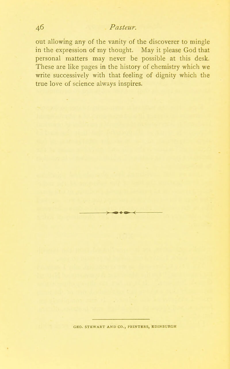 out allowing any of the vanity of the discoverer to mingle in the expression of my thought. May it please God that personal matters may never be possible at this desk. These are like pages in the history of chemistry which we write successively with that feeling of dignity which the true love of science always inspires. GEO. STEWART AND CO., PRINTERS, EDINBURGH