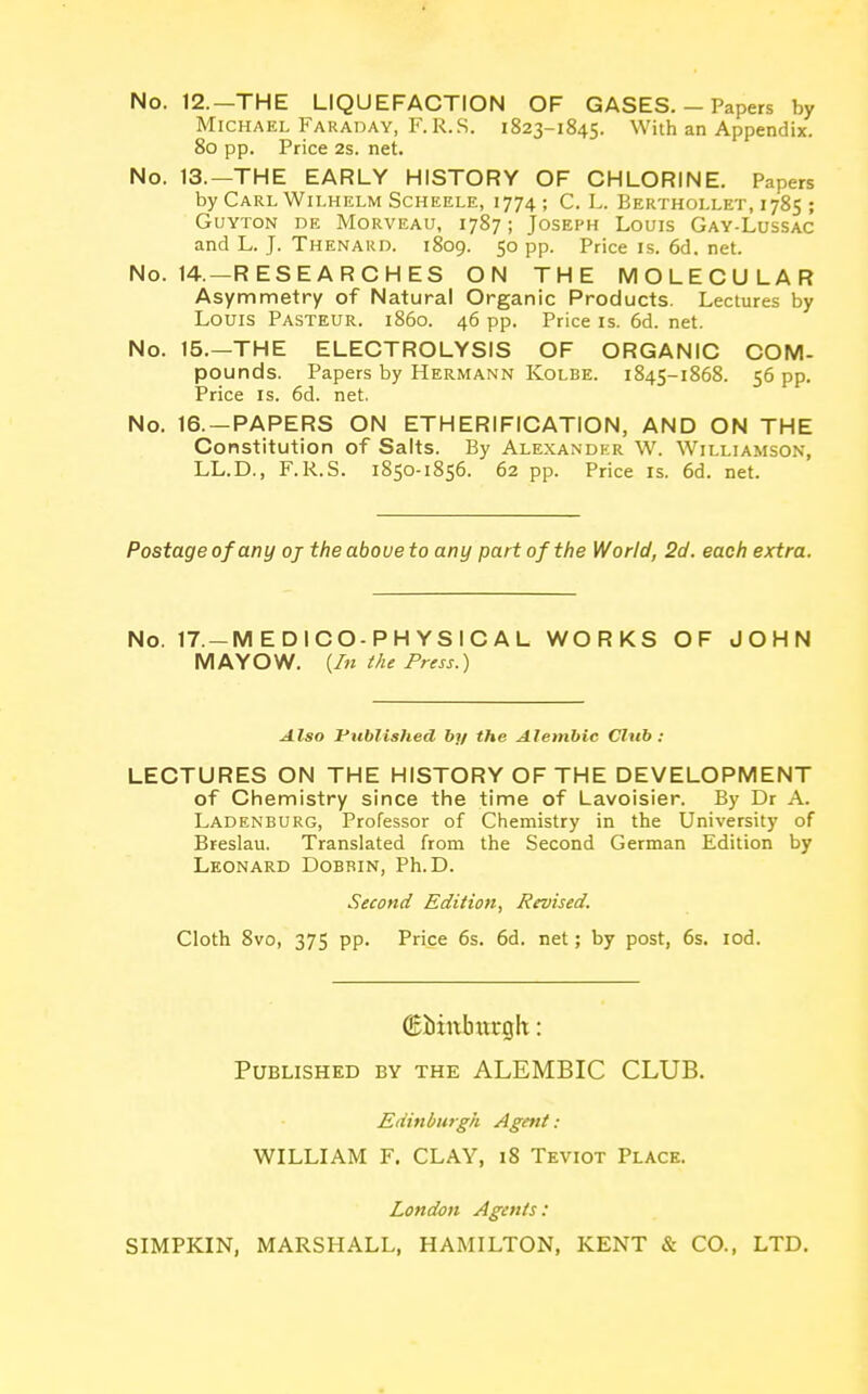 No. 12.—THE LIQUEFACTION OF GASES. - Papers by Michael Faraday, F.R.S. 1823-1845. With an Appendix. 80 pp. Price 2s. net. No. 13.—THE EARLY HISTORY OF CHLORINE. Papers by Carl Wilhelm Scheele, 1774 ; C. L. Berthollet, 1785 ; Guyton de Morveau, 1787; Joseph Louis Gay-Lussac and L. J. Thenard. 1809. 50 pp. Price is. 6d. net. No. 14.—RESEARCHES ON THE MOLECULAR Asymmetry of Natural Organic Products. Lectures by Louis Pasteur, i860. 46 pp. Price is. 6d. net. No. 15.—THE ELECTROLYSIS OF ORGANIC COM- pounds. Papers by Hermann Kolbe. 1845-1868. 56 pp. Price is. 6d. net. No. 16. —PAPERS ON ETHERIFICATION, AND ON THE Constitution of Salts. By Alexander W. Williamson, LL.D., F.R.S. 1850-1856. 62 pp. Price is. 6d. net. Postage of any oj the above to any part of the World, 2d. each extra. No. 17.-M EDICO-PH YSIC AL WORKS OF JOHN MAYOW. {In the Press.) Also Published by the Alembic Club : LECTURES ON THE HISTORY OF THE DEVELOPMENT of Chemistry since the time of Lavoisier. By Dr A. Ladenburg, Professor of Chemistry in the University of Breslau. Translated from the Second German Edition by Leonard Dobbin, Ph.D. Second Edition, Revised. Cloth 8vo, 375 pp. Price 6s. 6d. net; by post, 6s. iod. (Bimtburglt: Published by the ALEMBIC CLUB. Edinburgh Agent : WILLIAM F. CLAY, 18 Teviot Place. London Agents: SIMPKIN, MARSHALL, HAMILTON, KENT & CO., LTD.