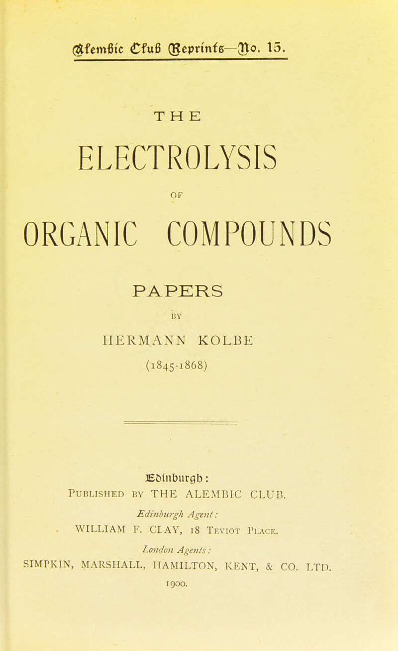 (ftfemfitc €fu6 (geprtnfg—(Uo. 15. THE ELECTROLYSIS OF ORGANIC COMPOUNDS PAPERS iiY HERMANN KOLBE (1845-1868) JE&inburgb: Published ey THE ALEMBIC CLUB. Edinburgh Agent : . WILLIAM F. CLAY, 18 Teviot Place. London Agents: SIMPKIN, MARSHALL, HAMILTON, KENT, & CO. LTD. 1900.