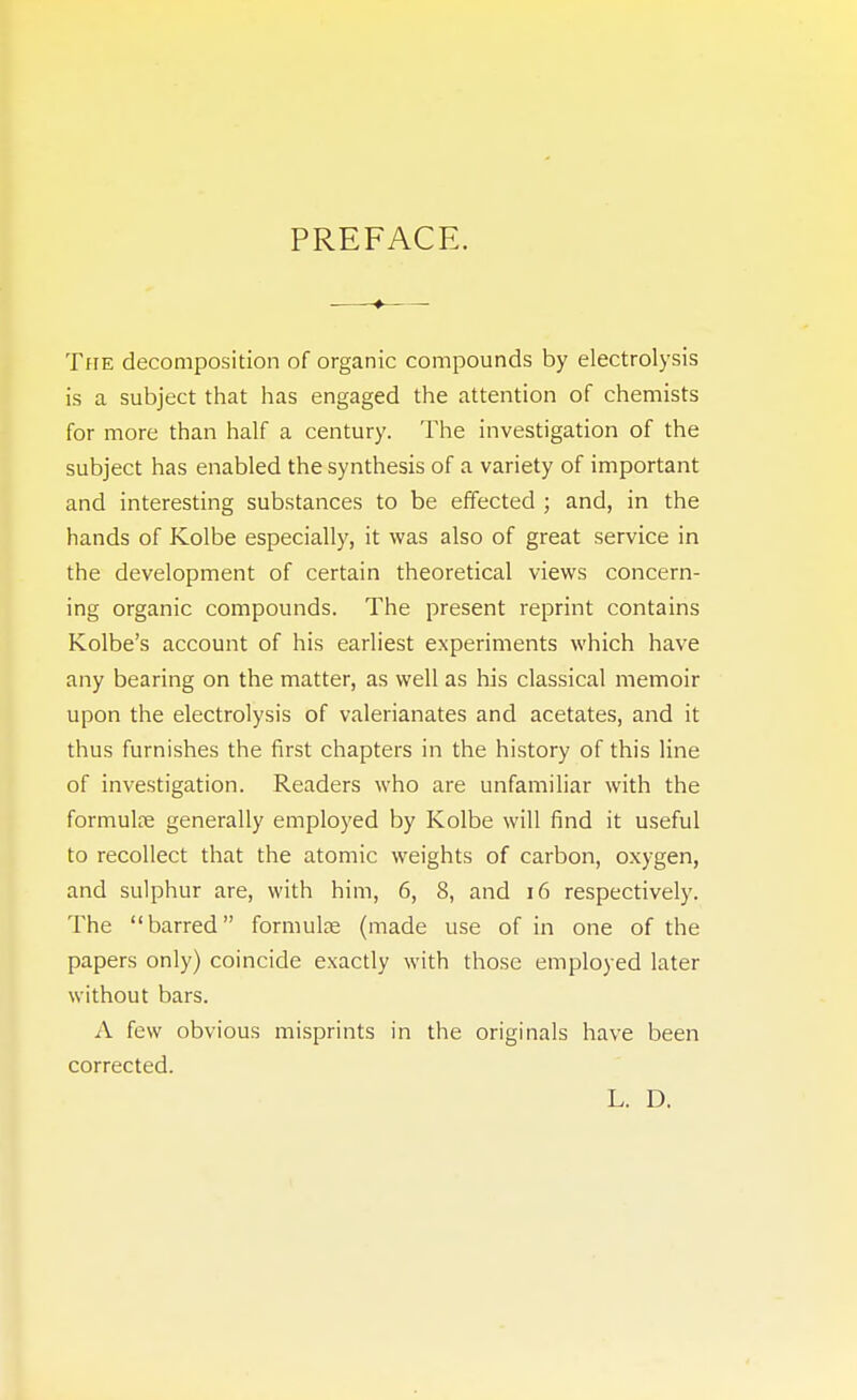 PREFACE. The decomposition of organic compounds by electrolysis is a subject that has engaged the attention of chemists for more than half a century. The investigation of the subject has enabled the synthesis of a variety of important and interesting substances to be effected ; and, in the hands of Kolbe especially, it was also of great service in the development of certain theoretical views concern- ing organic compounds. The present reprint contains Kolbe's account of his earliest experiments which have any bearing on the matter, as well as his classical memoir upon the electrolysis of valerianates and acetates, and it thus furnishes the first chapters in the history of this line of investigation. Readers who are unfamiliar with the formulae; generally employed by Kolbe will find it useful to recollect that the atomic weights of carbon, oxygen, and sulphur are, with him, 6, 8, and 16 respectively. The barred formulae (made use of in one of the papers only) coincide exactly with those employed later without bars. A few obvious misprints in the originals have been corrected. L. D.