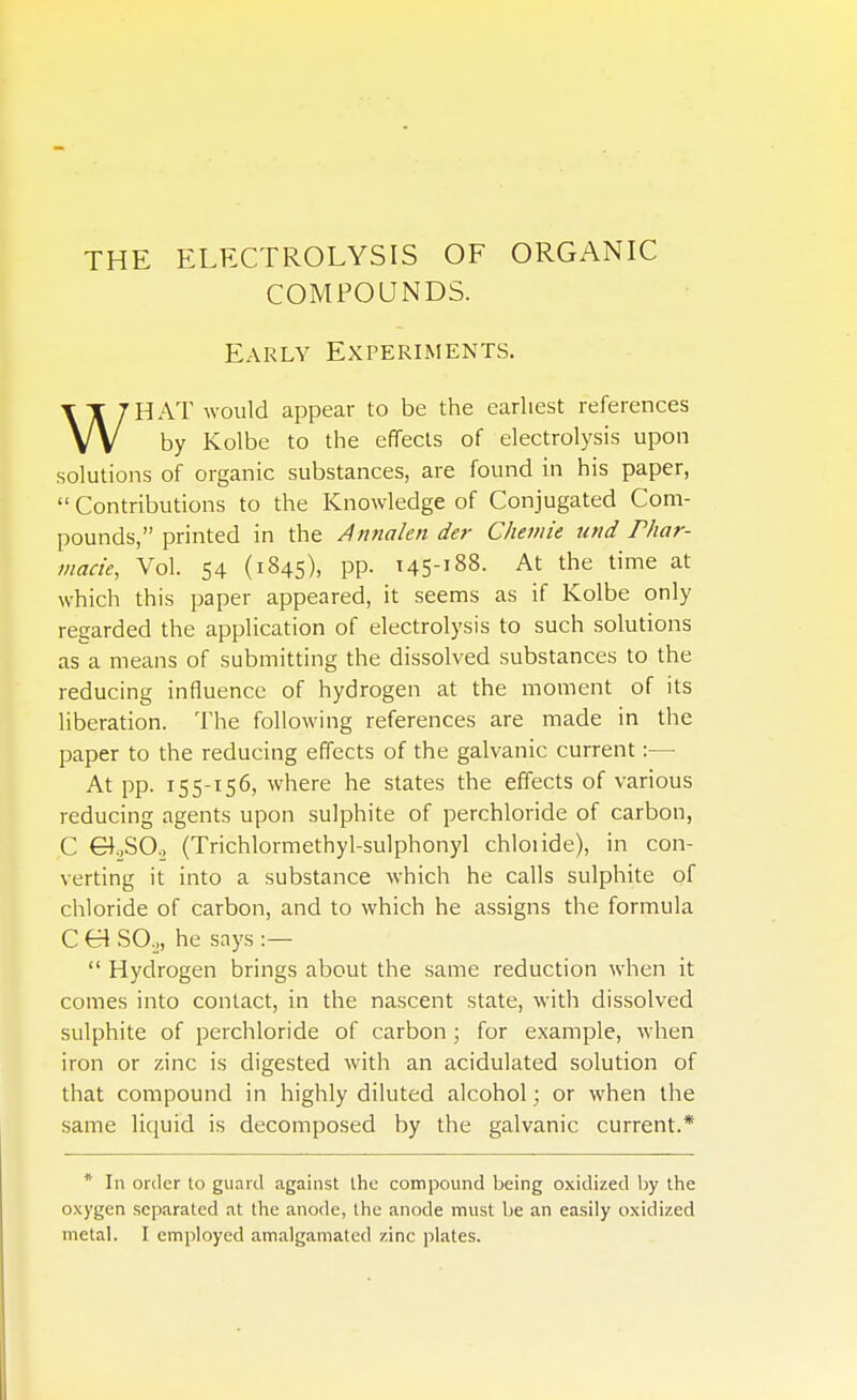 THE ELECTROLYSIS OF ORGANIC COMPOUNDS. Early Experiments. VV by Kolbe to the effects of electrolysis upon solutions of organic substances, are found in his paper,  Contributions to the Knowledge of Conjugated Com- pounds, printed in the Annalen der Chemie und Phar- inacie, Vol. 54 (1845), PP- t45-!88. At the time at which this paper appeared, it seems as if Kolbe only regarded the application of electrolysis to such solutions as a means of submitting the dissolved substances to the reducing influence of hydrogen at the moment of its liberation. The following references are made in the paper to the reducing effects of the galvanic current:— At pp. 155-156, where he states the effects of various reducing agents upon sulphite of perchloride of carbon, C Gf,SO., (Trichlormethyl-sulphonyl chloiide), in con- verting it into a substance which he calls sulphite of chloride of carbon, and to which he assigns the formula C C4 SO,, he says :—  Hydrogen brings about the same reduction when it comes into contact, in the nascent state, with dissolved sulphite of perchloride of carbon ; for example, when iron or zinc is digested with an acidulated solution of that compound in highly diluted alcohol; or when the same liquid is decomposed by the galvanic current.* appear to be the earliest references * In order to guard against the compound being oxidized by the oxygen separated at the anode, the anode must be an easily oxidized metal. I employed amalgamated zinc plates.