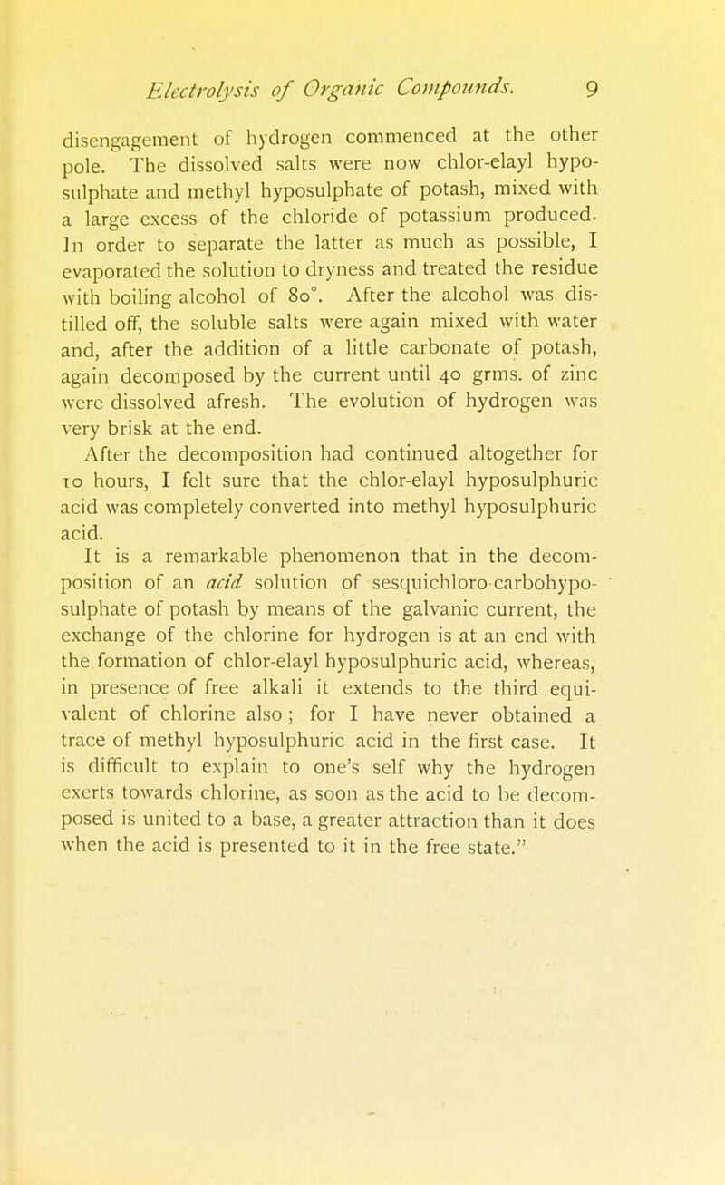 disengagement of hydrogen commenced at the other pole. The dissolved salts were now chlor-elayl hypo- sulphate and methyl hyposulphate of potash, mixed with a large excess of the chloride of potassium produced. In order to separate the latter as much as possible, I evaporated the solution to dryness and treated the residue with boiling alcohol of 80°. After the alcohol was dis- tilled off, the soluble salts were again mixed with water and, after the addition of a little carbonate of potash, again decomposed by the current until 40 grms. of zinc were dissolved afresh. The evolution of hydrogen was very brisk at the end. After the decomposition had continued altogether for to hours, I felt sure that the chlor-elayl hyposulphuric acid was completely converted into methyl hyposulphuric acid. It is a remarkable phenomenon that in the decom- position of an acid solution of sesquichloro carbohypo- sulphate of potash by means of the galvanic current, the exchange of the chlorine for hydrogen is at an end with the formation of chlor-elayl hyposulphuric acid, whereas, in presence of free alkali it extends to the third equi- valent of chlorine also; for I have never obtained a trace of methyl hyposulphuric acid in the first case. It is difficult to explain to one's self why the hydrogen exerts towards chlorine, as soon as the acid to be decom- posed is united to a base, a greater attraction than it does when the acid is presented to it in the free state.