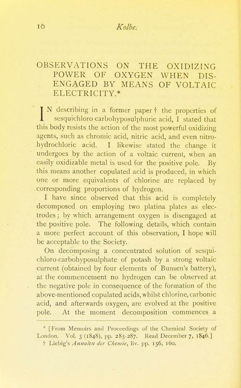 OBSERVATIONS ON THE OXIDIZING POWER OF OXYGEN WHEN DIS- ENGAGED BY MEANS OF VOLTAIC ELECTRICITY* IN describing in a former paper f the properties of sesquichloro-carbohyposulphuric acid, I stated that this body resists the action of the most powerful oxidizing agents, such as chromic acid, nitric acid, and even nitro- hydrochloric acid. I likewise stated the change it undergoes by the action of a voltaic current, when an easily oxidizable metal is used for the positive pole. By this means another copulated acid is produced, in which one or more equivalents of chlorine are replaced by corresponding proportions of hydrogen. I have since observed that this acid is completely decomposed on employing two platina plates as elec- trodes ; by which arrangement oxygen is disengaged at the positive pole. The following details, which contain a more perfect account of this observation, I hope will be acceptable to the Society. On decomposing a concentrated solution of sesqui- chloro-carbohyposulphate of potash by a strong voltaic current (obtained by four elements of Bunsen's battery), at the commencement no hydrogen can be observed at the negative pole in consequence of the formation of the above-mentioned copulated acids, whilst chlorine, carbonic acid, and afterwards oxygen, are evolved at the positive pole. At the moment decomposition commences a * [From Memoirs and Proceedings of the Chemical Society of London. Vol. 3 (1848), pp. 285-287. Read December 7, 1846.] t Liebig's Annakii der C/ie/i/ie, liv. pp. 156, 160.