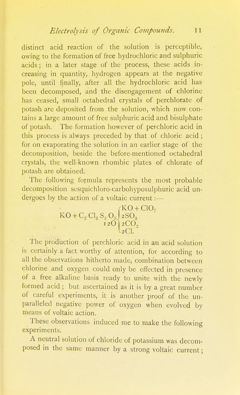 distinct acid reaction of the solution is perceptible, owing to the formation of free hydrochloric and sulphuric acids; in a later stage of the process, these acids in- creasing in quantity, hydrogen appears at the negative pole, until finally, after all the hydrochloric acid has been decomposed, and the disengagement of chlorine has ceased, small octahedral crystals of perchlorate of potash are deposited from the solution, which now con- tains a large amount of free sulphuric acid and bisulphate of potash. The formation however of perchloric acid in this process is always preceded by that of chloric acid ; for on evaporating the solution in an earlier stage of the decomposition, beside the before-mentioned octahedral crystals, the well-known rhombic plates of chlorate of potash are obtained. The following formula represents the most probable decomposition sesquichloro-carbohyposulphuric acid un- dergoes by the action of a voltaic current:— /-KO + C10T KO + C, Cl3 S, Oj 2SO3 12OI2CO, Uci.J The production of perchloric acid in an acid solution is certainly a fact worthy of attention, for according to all the observations hitherto made, combination between chlorine and oxygen could only be effected in presence of a free alkaline basis ready to unite with the newly formed acid ; but ascertained as it is by a great number of careful experiments, it is another proof of the un- paralleled negative power of oxygen when evolved by means of voltaic action. These observations induced me to make the following experiments. A neutral solution of chloride of potassium was decom- posed in the same manner by a strong voltaic current;