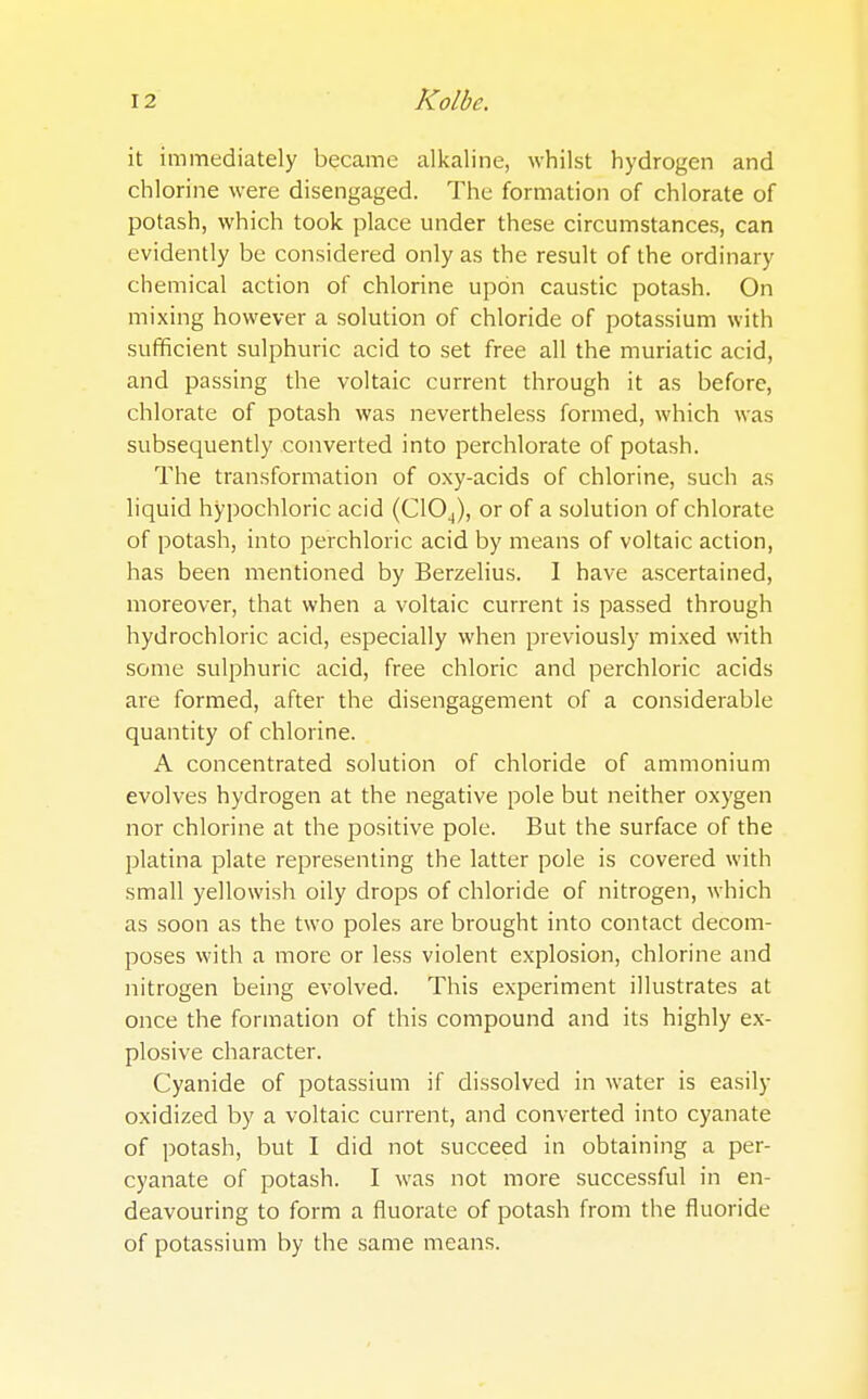 it immediately became alkaline, whilst hydrogen and chlorine were disengaged. The formation of chlorate of potash, which took place under these circumstances, can evidently be considered only as the result of the ordinary chemical action of chlorine upon caustic potash. On mixing however a solution of chloride of potassium with sufficient sulphuric acid to set free all the muriatic acid, and passing the voltaic current through it as before, chlorate of potash was nevertheless formed, which was subsequently converted into perchlorate of potash. The transformation of oxy-acids of chlorine, such as liquid hypochloric acid (ClO^), or of a solution of chlorate of potash, into perchloric acid by means of voltaic action, has been mentioned by Berzelius. I have ascertained, moreover, that when a voltaic current is passed through hydrochloric acid, especially when previously mixed with some sulphuric acid, free chloric and perchloric acids are formed, after the disengagement of a considerable quantity of chlorine. A concentrated solution of chloride of ammonium evolves hydrogen at the negative pole but neither oxygen nor chlorine at the positive pole. But the surface of the platina plate representing the latter pole is covered with small yellowish oily drops of chloride of nitrogen, which as soon as the two poles are brought into contact decom- poses with a more or less violent explosion, chlorine and nitrogen being evolved. This experiment illustrates at once the formation of this compound and its highly ex- plosive character. Cyanide of potassium if dissolved in water is easily oxidized by a voltaic current, and converted into cyanate of potash, but I did not succeed in obtaining a per- cyanate of potash. I was not more successful in en- deavouring to form a fluorate of potash from the fluoride of potassium by the same means.