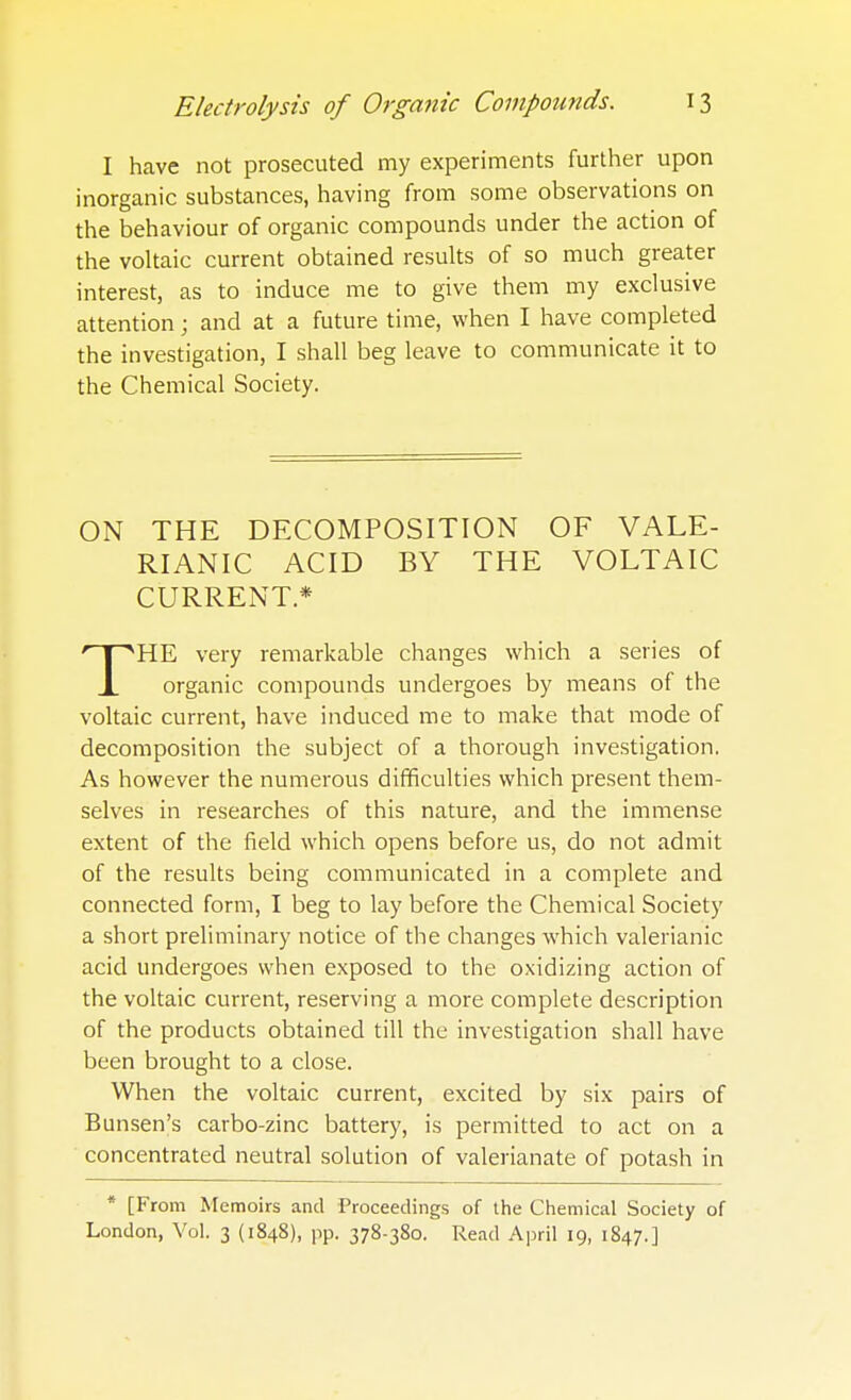 I have not prosecuted my experiments further upon inorganic substances, having from some observations on the behaviour of organic compounds under the action of the voltaic current obtained results of so much greater interest, as to induce me to give them my exclusive attention; and at a future time, when I have completed the investigation, I shall beg leave to communicate it to the Chemical Society. ON THE DECOMPOSITION OF VALE- RIANIC ACID BY THE VOLTAIC CURRENT* 'HPSHE very remarkable changes which a series of X organic compounds undergoes by means of the voltaic current, have induced me to make that mode of decomposition the subject of a thorough investigation. As however the numerous difficulties which present them- selves in researches of this nature, and the immense extent of the field which opens before us, do not admit of the results being communicated in a complete and connected form, I beg to lay before the Chemical Society a short preliminary notice of the changes which valerianic acid undergoes when exposed to the oxidizing action of the voltaic current, reserving a more complete description of the products obtained till the investigation shall have been brought to a close. When the voltaic current, excited by six pairs of Bunsen's carbo-zinc battery, is permitted to act on a concentrated neutral solution of valerianate of potash in * [From Memoirs and Proceedings of the Chemical Society of London, Vol. 3 (1848), pp. 378-380. Read April 19, 1847.]