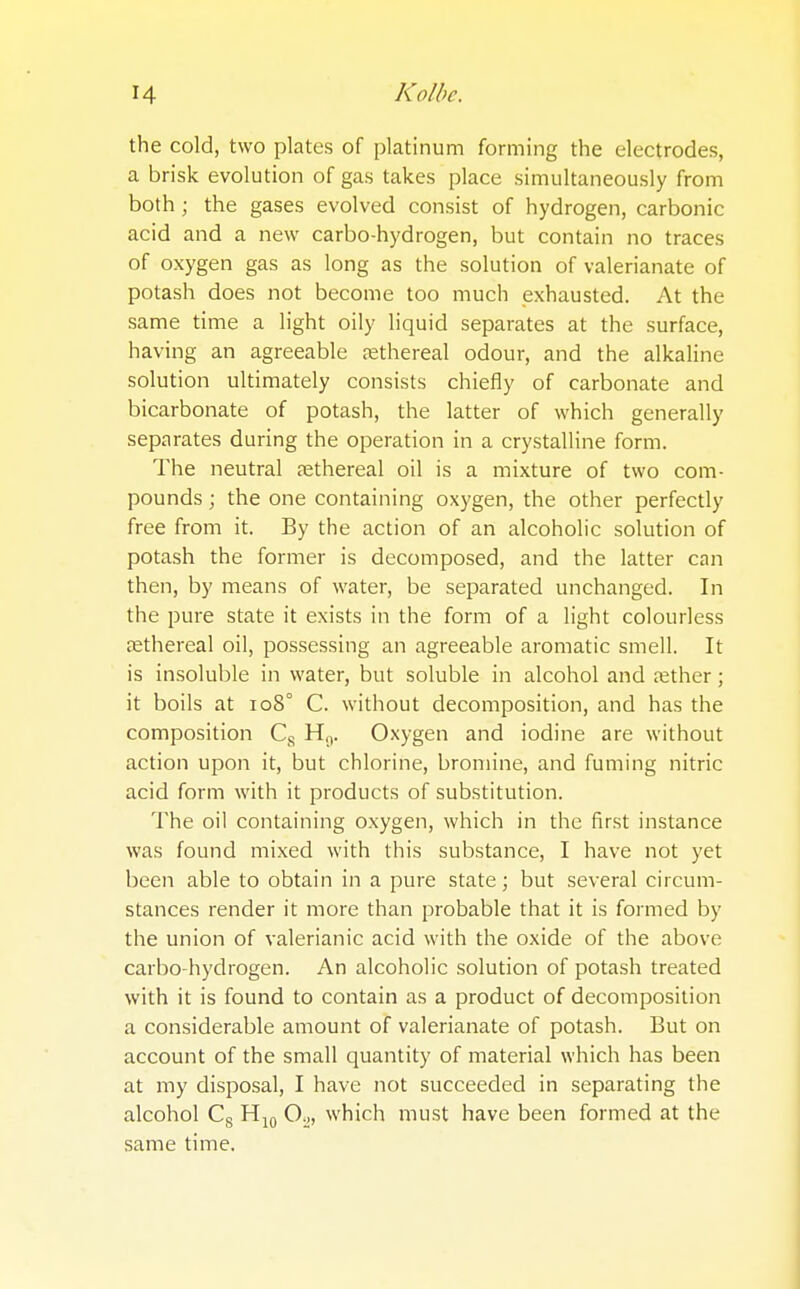 the cold, two plates of platinum forming the electrodes, a brisk evolution of gas takes place simultaneously from both; the gases evolved consist of hydrogen, carbonic acid and a new carbo-hydrogen, but contain no traces of oxygen gas as long as the solution of valerianate of potash does not become too much exhausted. At the same time a light oily liquid separates at the surface, having an agreeable ethereal odour, and the alkaline solution ultimately consists chiefly of carbonate and bicarbonate of potash, the latter of which generally separates during the operation in a crystalline form. The neutral nethereal oil is a mixture of two com- pounds ; the one containing oxygen, the other perfectly free from it. By the action of an alcoholic solution of potash the former is decomposed, and the latter can then, by means of water, be separated unchanged. In the pure state it exists in the form of a light colourless asthereal oil, possessing an agreeable aromatic smell. It is insoluble in water, but soluble in alcohol and aether; it boils at 108° C. without decomposition, and has the composition Cs H0. Oxygen and iodine are without action upon it, but chlorine, bromine, and fuming nitric acid form with it products of substitution. The oil containing oxygen, which in the first instance was found mixed with this substance, I have not yet been able to obtain in a pure state; but several circum- stances render it more than probable that it is formed by the union of valerianic acid with the oxide of the above carbo-hydrogen. An alcoholic solution of potash treated with it is found to contain as a product of decomposition a considerable amount of valerianate of potash. But on account of the small quantity of material which has been at my disposal, I have not succeeded in separating the alcohol Cs H10 Oo, which must have been formed at the same time.