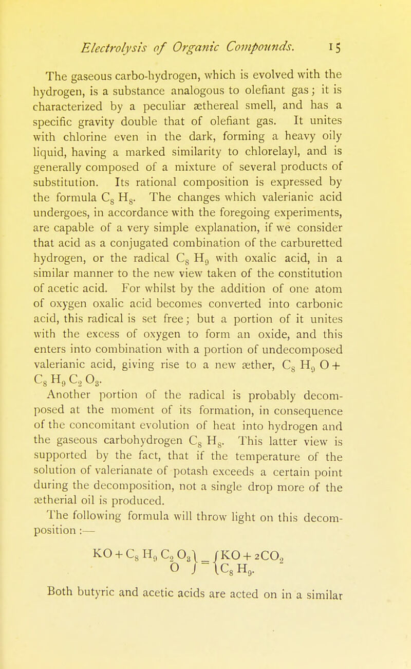 The gaseous carbo-hydrogen, which is evolved with the hydrogen, is a substance analogous to defiant gas; it is characterized by a peculiar aethereal smell, and has a specific gravity double that of defiant gas. It unites with chlorine even in the dark, forming a heavy oily liquid, having a marked similarity to chlorelayl, and is generally composed of a mixture of several products of substitution. Its rational composition is expressed by the formula Cs Hs. The changes which valerianic acid undergoes, in accordance with the foregoing experiments, are capable of a very simple explanation, if we consider that acid as a conjugated combination of the carburetted hydrogen, or the radical Cs H9 with oxalic acid, in a similar manner to the new view taken of the constitution of acetic acid. For whilst by the addition of one atom of oxygen oxalic acid becomes converted into carbonic acid, this radical is set free; but a portion of it unites with the excess of oxygen to form an oxide, and this enters into combination with a portion of undecomposed valerianic acid, giving rise to a new aether, Cs H9 O + ^-S ^0 ^-2 ^3 Another portion of the radical is probably decom- posed at the moment of its formation, in consequence of the concomitant evolution of heat into hydrogen and the gaseous carbohydrogen Cs Hs. This latter view is supported by the fact, that if the temperature of the solution of valerianate of potash exceeds a certain point during the decomposition, not a single drop more of the ostherial oil is produced. The following formula will throw light on this decom- position :— KO + C8 H0 C2 03\ _ /KO + 2C02 O ;-tc8H9. Both butyric and acetic acids are acted on in a similar