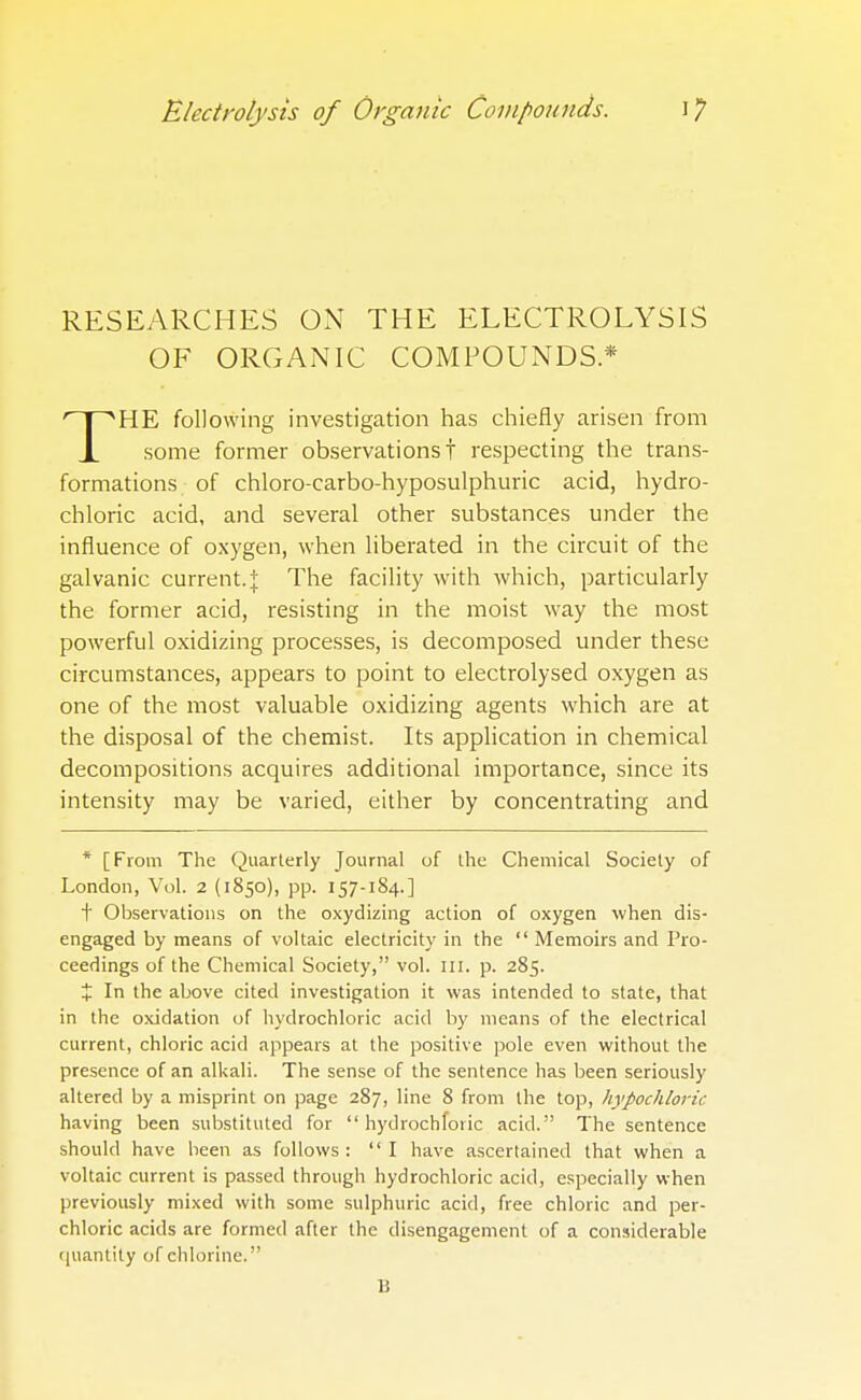 RESEARCHES ON THE ELECTROLYSIS OF ORGANIC COMPOUNDS* HE following investigation has chiefly arisen from JL some former observations! respecting the trans- formations of chloro-carbo-hyposulphuric acid, hydro- chloric acid, and several other substances under the influence of oxygen, when liberated in the circuit of the galvanic current. J The facility with which, particularly the former acid, resisting in the moist way the most powerful oxidizing processes, is decomposed under these circumstances, appears to point to electrolysed oxygen as one of the most valuable oxidizing agents which are at the disposal of the chemist. Its application in chemical decompositions acquires additional importance, since its intensity may be varied, either by concentrating and * [From The Quarterly Journal of the Chemical Society of London, Vol. 2 (1850), pp. 157-184.] t Observations on the oxydizing action of oxygen when dis- engaged by means of voltaic electricity in the  Memoirs and Pro- ceedings of the Chemical Society, vol. m. p. 285. % In the above cited investigation it was intended to state, that in the oxidation of hydrochloric acid by means of the electrical current, chloric acid appears at the positive pole even without the presence of an alkali. The sense of the sentence has been seriously altered by a misprint on page 287, line 8 from the top, hypochloric having been substituted for  hydrochfoiic acid. The sentence should have been as follows :  I have ascertained that when a voltaic current is passed through hydrochloric acid, especially when previously mixed with some sulphuric acid, free chloric and per- chloric acids are formed after the disengagement of a considerable quantity of chlorine. B