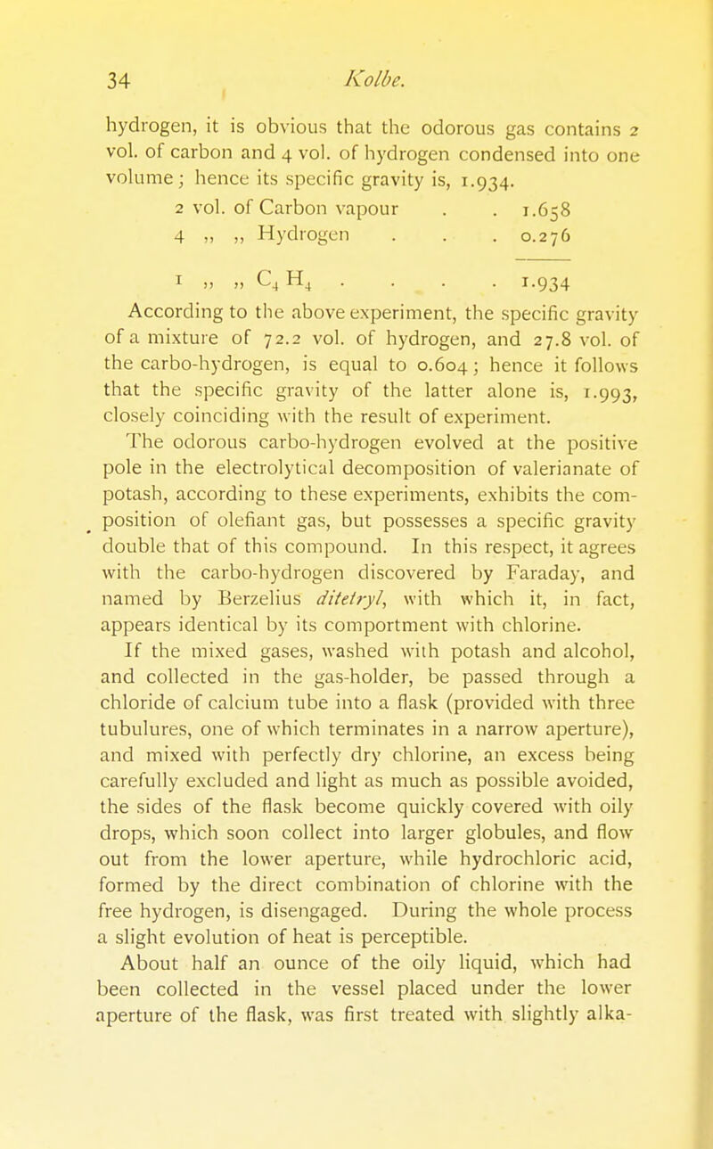 hydrogen, it is obvious that the odorous gas contains 2 vol. of carbon and 4 vol. of hydrogen condensed into one volume; hence its specific gravity is, 1.934. 2 vol. of Carbon vapour . . 1.658 4 „ „ Hydrogen . . . 0.276 1 „ „ C4H4 . ■ ^ - . 1.934 According to the above experiment, the specific gravity of a mixture of 72.2 vol. of hydrogen, and 27.8 vol. of the carbo-hydrogen, is equal to 0.604; hence it follows that the specific gravity of the latter alone is, 1.993, closely coinciding with the result of experiment. The odorous carbo-hydrogen evolved at the positive pole in the electrolytical decomposition of valerianate of potash, according to these experiments, exhibits the com- position of olefiant gas, but possesses a specific gravity double that of this compound. In this respect, it agrees with the carbo-hydrogen discovered by Faraday, and named by Berzelius ditetryl, with which it, in fact, appears identical by its comportment with chlorine. If the mixed gases, washed with potash and alcohol, and collected in the gas-holder, be passed through a chloride of calcium tube into a flask (provided with three tubulures, one of which terminates in a narrow aperture), and mixed with perfectly dry chlorine, an excess being carefully excluded and light as much as possible avoided, the sides of the flask become quickly covered with oily drops, which soon collect into larger globules, and flow out from the lower aperture, while hydrochloric acid, formed by the direct combination of chlorine with the free hydrogen, is disengaged. During the whole process a slight evolution of heat is perceptible. About half an ounce of the oily liquid, which had been collected in the vessel placed under the lower aperture of the flask, was first treated with slightly alka-