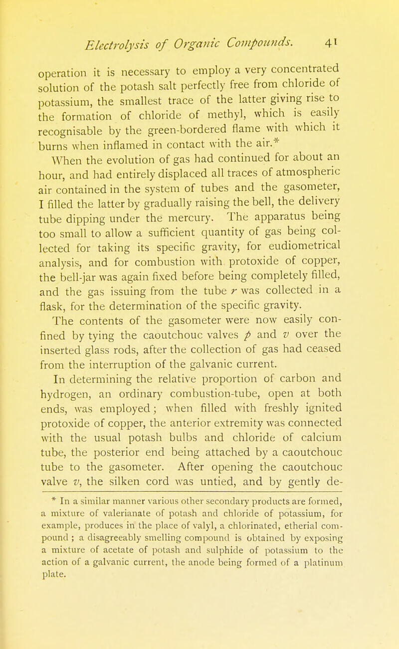 operation it is necessary to employ a very concentrated solution of the potash salt perfectly free from chloride of potassium, the smallest trace of the latter giving rise to the formation of chloride of methyl, which is easily recognisable by the green-bordered flame with which it burns when inflamed in contact with the air.* When the evolution of gas had continued for about an hour, and had entirely displaced all traces of atmospheric air contained in the system of tubes and the gasometer, I filled the latter by gradually raising the bell, the delivery tube dipping under the mercury. The apparatus being too small to allow a sufficient quantity of gas being col- lected for taking its specific gravity, for eudiometrical analysis, and for combustion with protoxide of copper, the bell-jar was again fixed before being completely filled, and the gas issuing from the tube r was collected in a flask, for the determination of the specific gravity. The contents of the gasometer were now easily con- fined by tying the caoutchouc valves p and v over the inserted glass rods, after the collection of gas had ceased from the interruption of the galvanic current. In determining the relative proportion of carbon and hydrogen, an ordinary combustion-tube, open at both ends, was employed; when filled with freshly ignited protoxide of copper, the anterior extremity was connected with the usual potash bulbs and chloride of calcium tube, the posterior end being attached by a caoutchouc tube to the gasometer. After opening the caoutchouc valve v, the silken cord was untied, and by gently de- * In a similar manner various other secondary products are formed, a mixture of valerianate of potash and chloride of potassium, for example, produces in the place of valyl, a chlorinated, etherial com- pound ; a disagreeably smelling compound is obtained by exposing a mixture of acetate of potash and sulphide of potassium to the action of a galvanic current, the anode being formed of a platinum plate.