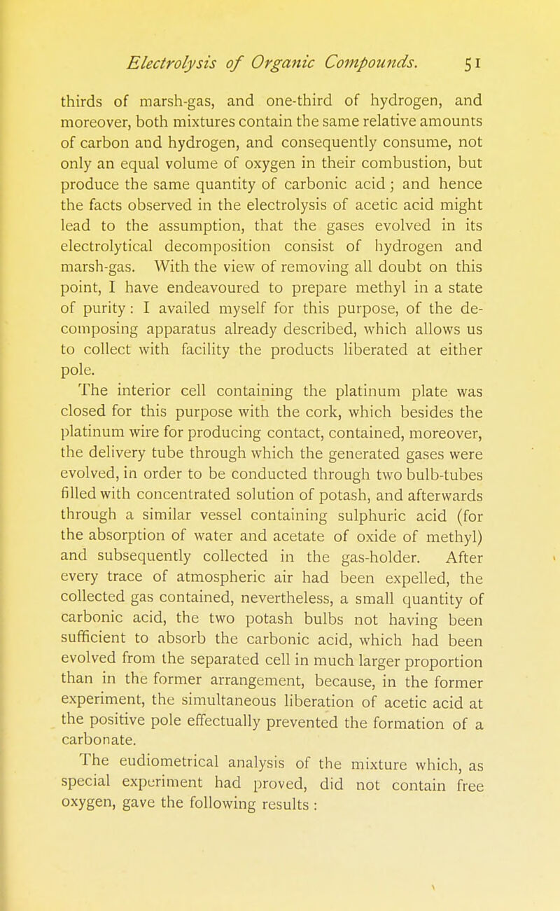 thirds of marsh-gas, and one-third of hydrogen, and moreover, both mixtures contain the same relative amounts of carbon and hydrogen, and consequently consume, not only an equal volume of oxygen in their combustion, but produce the same quantity of carbonic acid ; and hence the facts observed in the electrolysis of acetic acid might lead to the assumption, that the gases evolved in its electrolytical decomposition consist of hydrogen and marsh-gas. With the view of removing all doubt on this point, I have endeavoured to prepare methyl in a state of purity: I availed myself for this purpose, of the de- composing apparatus already described, which allows us to collect with facility the products liberated at either pole. The interior cell containing the platinum plate was closed for this purpose with the cork, which besides the platinum wire for producing contact, contained, moreover, the delivery tube through which the generated gases were evolved, in order to be conducted through two bulb-tubes filled with concentrated solution of potash, and afterwards through a similar vessel containing sulphuric acid (for the absorption of water and acetate of oxide of methyl) and subsequently collected in the gas-holder. After every trace of atmospheric air had been expelled, the collected gas contained, nevertheless, a small quantity of carbonic acid, the two potash bulbs not having been sufficient to absorb the carbonic acid, which had been evolved from the separated cell in much larger proportion than in the former arrangement, because, in the former experiment, the simultaneous liberation of acetic acid at the positive pole effectually prevented the formation of a carbonate. The eudiometrical analysis of the mixture which, as special experiment had proved, did not contain free oxygen, gave the following results : \