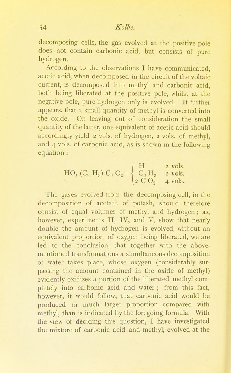 decomposing cells, the gas evolved at the positive pole does not contain carbonic acid, but consists of pure hydrogen. According to the observations I have communicated, acetic acid, when decomposed in the circuit of the voltaic current, is decomposed into methyl and carbonic acid, both being liberated at the positive pole, whilst at the negative pole, pure hydrogen only is evolved. It further appears, that a small quantity of methyl is converted into the oxide. On leaving out of consideration the small quantity of the latter, one equivalent of acetic acid should accordingly yield 2 vols, of hydrogen, 2 vols, of methyl, and 4 vols, of carbonic acid, as is shown in the following equation : [ H 2 vols. HO, (Co H3) Co 03 = \ C2 H3 2 vols. (2 CO, 4 vols. The gases evolved from the decomposing cell, in the decomposition of acetate of potash, should therefore consist of equal volumes of methyl and hydrogen ; as, however, experiments II, IV, and V, show that nearly double the amount of hydrogen is evolved, without an equivalent proportion of oxygen being liberated, we are led to the conclusion, that together with the above- mentioned transformations a simultaneous decomposition of water takes place, whose oxygen (considerably sur- passing the amount contained in the oxide of methyl) evidently oxidizes a portion of the liberated methyl com- pletely into carbonic acid and water : from this fact, however, it would follow, that carbonic acid would be produced in much larger proportion compared with methyl, than is indicated by the foregoing formula. With the view of deciding this question, I have investigated the mixture of carbonic acid and methyl, evolved at the