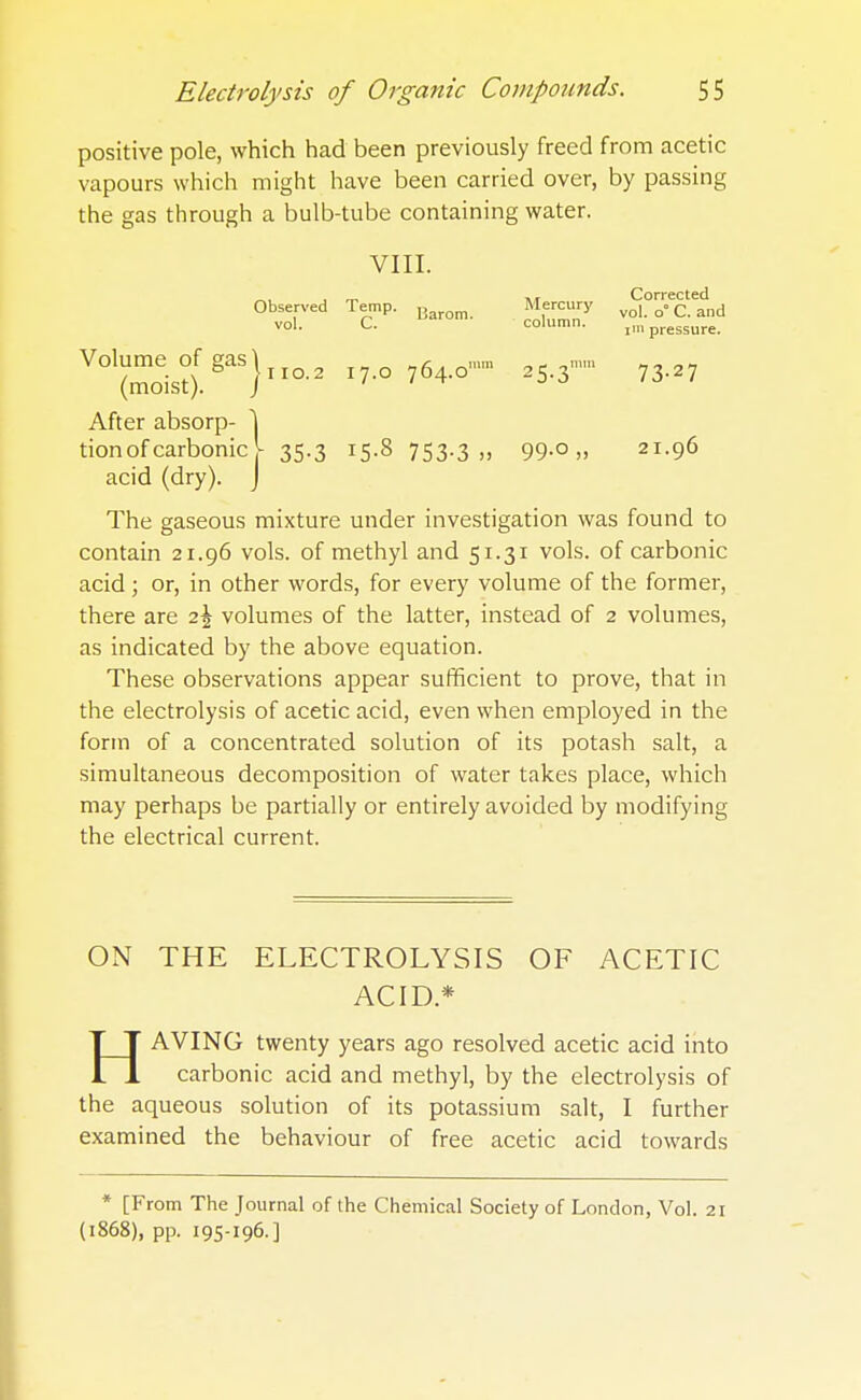 positive pole, which had been previously freed from acetic vapours which might have been carried over, by passing the gas through a bulb-tube containing water. VIII. „, , ™ „ Corrected Observed Te.p. Mercury Vol^is°fgaS}iio.2 17.0 764.0 25.3'73-27 After absorp- \ tion of carbonic^ 35.3 15.8 753.3 „ 99.0,, 21.96 acid (dry). J The gaseous mixture under investigation was found to contain 21.96 vols, of methyl and 51.31 vols, of carbonic acid ; or, in other words, for every volume of the former, there are z\ volumes of the latter, instead of 2 volumes, as indicated by the above equation. These observations appear sufficient to prove, that in the electrolysis of acetic acid, even when employed in the form of a concentrated solution of its potash salt, a simultaneous decomposition of water takes place, which may perhaps be partially or entirely avoided by modifying the electrical current. ON THE ELECTROLYSIS OF ACETIC ACID* HAVING twenty years ago resolved acetic acid into carbonic acid and methyl, by the electrolysis of the aqueous solution of its potassium salt, I further examined the behaviour of free acetic acid towards * [From The Journal of the Chemical Society of London, Vol. 21 (1868), pp. 195-196-]