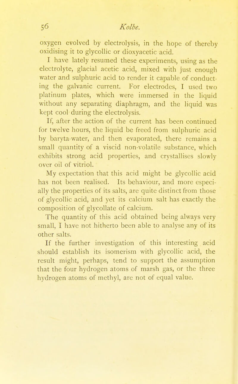 oxygen evolved by electrolysis, in the hope of thereby oxidising it to glycollic or dioxyacetic acid. I have lately resumed these experiments, using as the electrolyte, glacial acetic acid, mixed with just enough water and sulphuric acid to render it capable of conduct- ing the galvanic current. For electrodes, I used two platinum plates, which were immersed in the liquid without any separating diaphragm, and the liquid was kept cool during the electrolysis. If, after the action of the current has been continued for twelve hours, the liquid be freed from sulphuric acid by baryta-water, and then evaporated, there remains a small quantity of a viscid non-volatile substance, which exhibits strong acid properties, and crystallises slowly over oil of vitriol. My expectation that this acid might be glycollic acid has not been realised. Its behaviour, and more especi- ally the properties of its salts, are quite distinct from those of glycollic acid, and yet its calcium salt has exactly the composition of glycollate of calcium. The quantity of this acid obtained being always very small, I have not hitherto been able to analyse any of its other salts. If the further investigation of this interesting acid should establish its isomerism with glycollic acid, the result might, perhaps, tend to support the assumption that the four hydrogen atoms of marsh gas, or the three hydrogen atoms of methyl, are not of equal value.