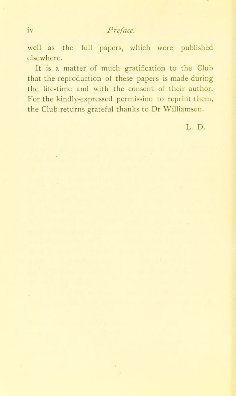 well as the full papers, which were published elsewhere. It is a matter of much gratification to the Club that the reproduction of these papers is made during the life-time and with the consent of their author. For the kindly-expressed permission to reprint them, the Club returns grateful thanks to Dr Williamson. L. D.