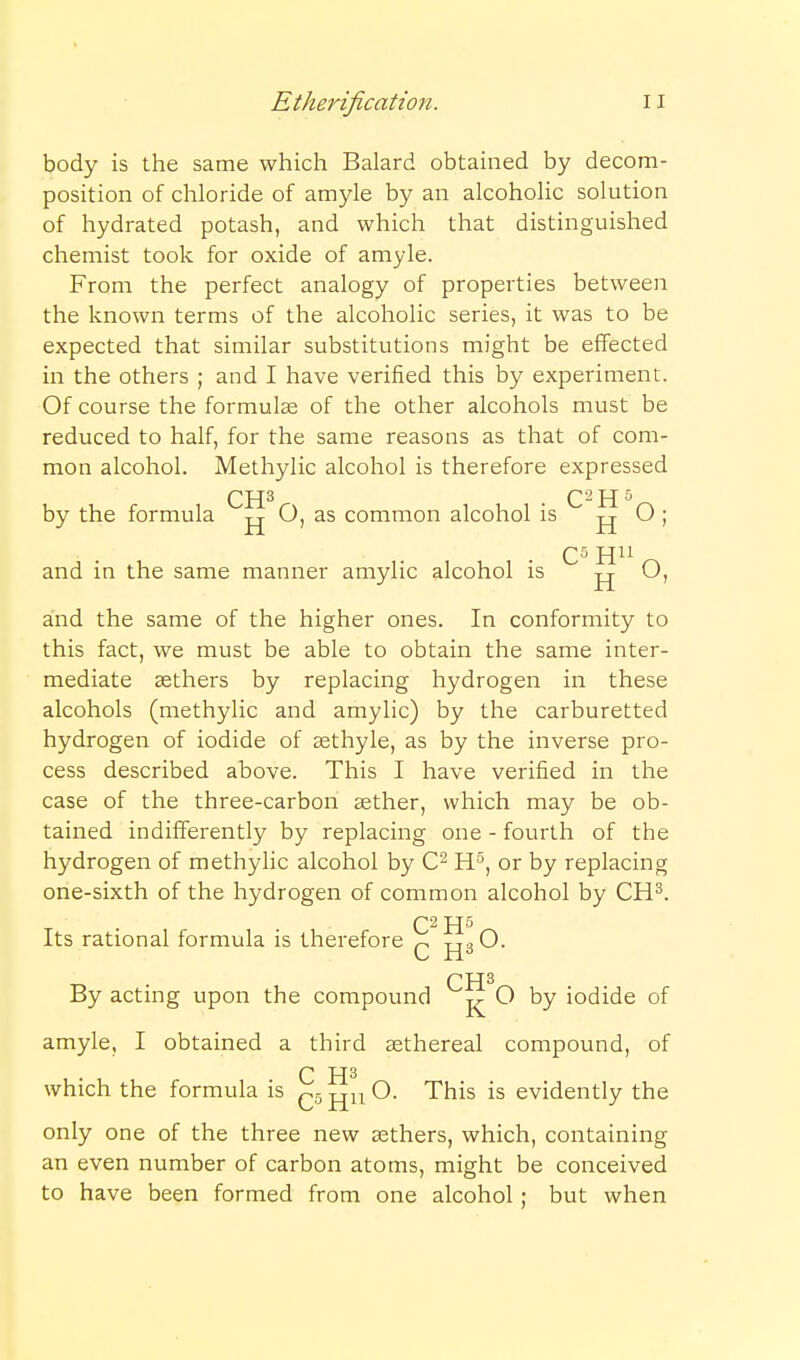 body is the same which Balard obtained by decom- position of chloride of amyle by an alcoholic solution of hydrated potash, and which that distinguished chemist took for oxide of amyle. From the perfect analogy of properties between the known terms of the alcoholic series, it was to be expected that similar substitutions might be effected in the others ; and I have verified this by experiment. Of course the formulae of the other alcohols must be reduced to half, for the same reasons as that of com- mon alcohol. Methylic alcohol is therefore expressed CH^ • C-H^^ by the formula O, as common alcohol is ^ j and in the same manner amylic alcohol is O, and the same of the higher ones. In conformity to this fact, we must be able to obtain the same inter- mediate aethers by replacing hydrogen in these alcohols (methylic and amylic) by the carburetted hydrogen of iodide of asthyle, as by the inverse pro- cess described above. This I have verified in the case of the three-carbon aether, which may be ob- tained indifferently by replacing one - fourth of the hydrogen of methylic alcohol by H-^, or by replacing one-sixth of the hydrogen of common alcohol by CH^. Its rational formula is therefore tt^O. CH^ By actmg upon the compound O by iodide of amyle, I obtained a third agthereal compound, of C which the formula is (~.5jjuO. This is evidently the only one of the three new aethers, which, containing an even number of carbon atoms, might be conceived to have been formed from one alcohol; but when