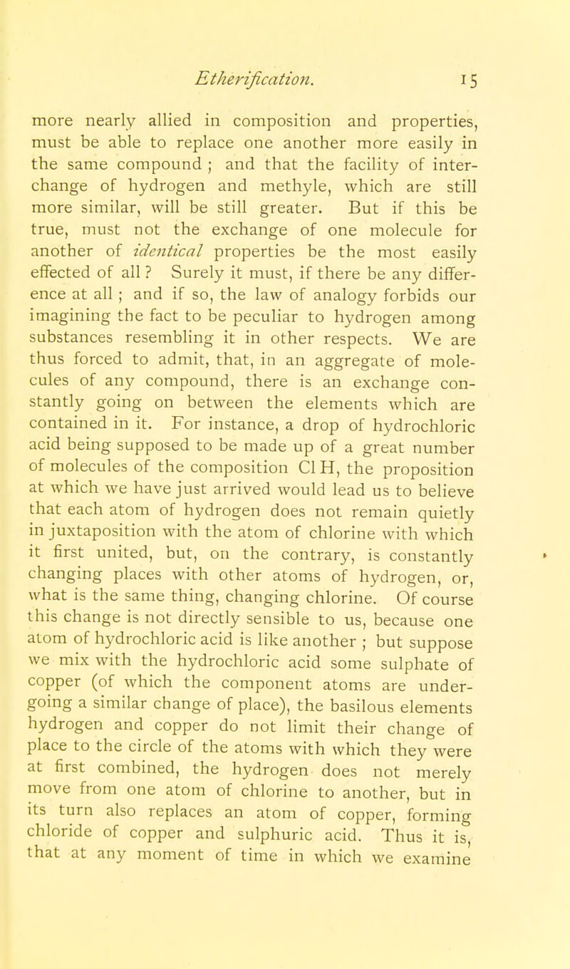 more nearly allied in composition and properties, must be able to replace one another more easily in the same compound ; and that the facility of inter- change of hydrogen and methyle, which are still more similar, will be still greater. But if this be true, must not the exchange of one molecule for another of identical properties be the most easily effected of all ? Surely it must, if there be any differ- ence at all ; and if so, the law of analogy forbids our imagining the fact to be peculiar to hydrogen among substances resembling it in other respects. We are thus forced to admit, that, in an aggregate of mole- cules of any compound, there is an exchange con- stantly going on between the elements which are contained in it. For instance, a drop of hydrochloric acid being supposed to be made up of a great number of molecules of the composition CI H, the proposition at which we have just arrived would lead us to believe that each atom of hydrogen does not remain quietly in juxtaposition with the atom of chlorine with which it first united, but, on the contrary, is constantly » changing places with other atoms of hydrogen, or, what is the same thing, changing chlorine. Of course this change is not directly sensible to us, because one atom of hydrochloric acid is like another ; but suppose we mix with the hydrochloric acid some sulphate of copper (of which the component atoms are under- going a similar change of place), the basilous elements hydrogen and copper do not limit their change of place to the circle of the atoms with which they were at first combined, the hydrogen does not merely move from one atom of chlorine to another, but in its turn also replaces an atom of copper, forming chloride of copper and sulphuric acid. Thus it is, that at any moment of time in which we examine