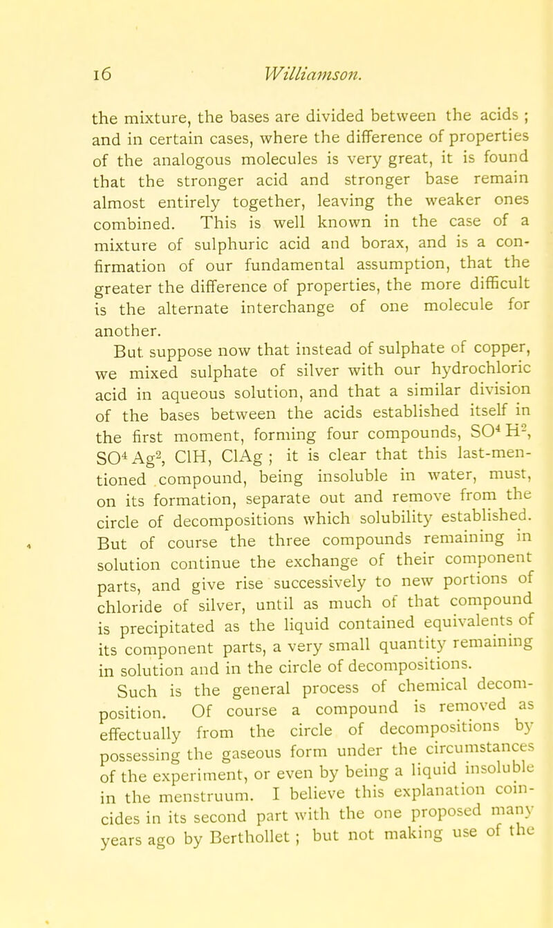 the mixture, the bases are divided between the acids ; and in certain cases, where the diflFerence of properties of the analogous molecules is very great, it is found that the stronger acid and stronger base remain almost entirely together, leaving the weaker ones combined. This is well known in the case of a mixture of sulphuric acid and borax, and is a con- firmation of our fundamental assumption, that the greater the difference of properties, the more difficult is the alternate interchange of one molecule for another. But suppose now that instead of sulphate of copper, we mixed sulphate of silver with our hydrochloric acid in aqueous solution, and that a similar division of the bases between the acids established itself in the first moment, forming four compounds, SO* H^, SO'' Ag2, CIH, ClAg ; it is clear that this last-men- tioned compound, being insoluble in water, must, on its formation, separate out and remove from the circle of decompositions which solubility established. But of course the three compounds remaining in solution continue the exchange of their component parts, and give rise successively to new portions of chloride of silver, until as much of that compound is precipitated as the liquid contained equivalents of its component parts, a very small quantity remaining in solution and in the circle of decompositions. Such is the general process of chemical decom- position. Of course a compound is removed as effectually from the circle of decompositions by possessing the gaseous form under the circumstances of the experiment, or even by being a liquid msoluble in the menstruum. I believe this explanation coin- cides in its second part with the one proposed many years ago by Berthollet ; but not making use of the