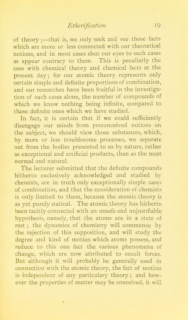 of theory ;—that is, we only seek and see those facts which are more or less connected with our theoretical notions, and in most cases shut our eyes to such cases as appear contrary to them. This is pecuHarly the case with chemical theory and chemical facts at the present day; for our atomic theory represents only certain simple and definite proportions of combination, and our researches have been fruitful in the investiga- tion of such cases alone, the number of compounds of which we know nothing being infinite, compared to those definite ones which we have studied. In fact, it is certain that if we could sufficiently disengage our minds from preconceived notions on the subject, we should view those substances, which, by more or less troublesome processes, we separate out from the bodies presented to us by nature, rather as exceptional and artificial products, than as the most normal and natural. The lecturer submitted that the definite compounds hitherto exclusively acknowledged and studied by chemists, are in truth only exceptionally simple cases of combination, and that the consideration of chemists is only limited to them, because the atomic theory is as yet purely statical. The atomic theory has hitherto been tacitly connected with an unsafe and unjustifiable hypothesis, namely, that the atoms are in a state of rest ; the dynamics of chemistry will commence by the rejection of this supposition, and will study the degree and kind of motion which atoms possess, and reduce to this one fact the various phenomena of change, which are now attributed to occult forces. But although it will probably be generally used in connection with the atomic theory, the fact of motion is independent of any particulary theory ; and how- ever the properties of matter may be conceived, it will