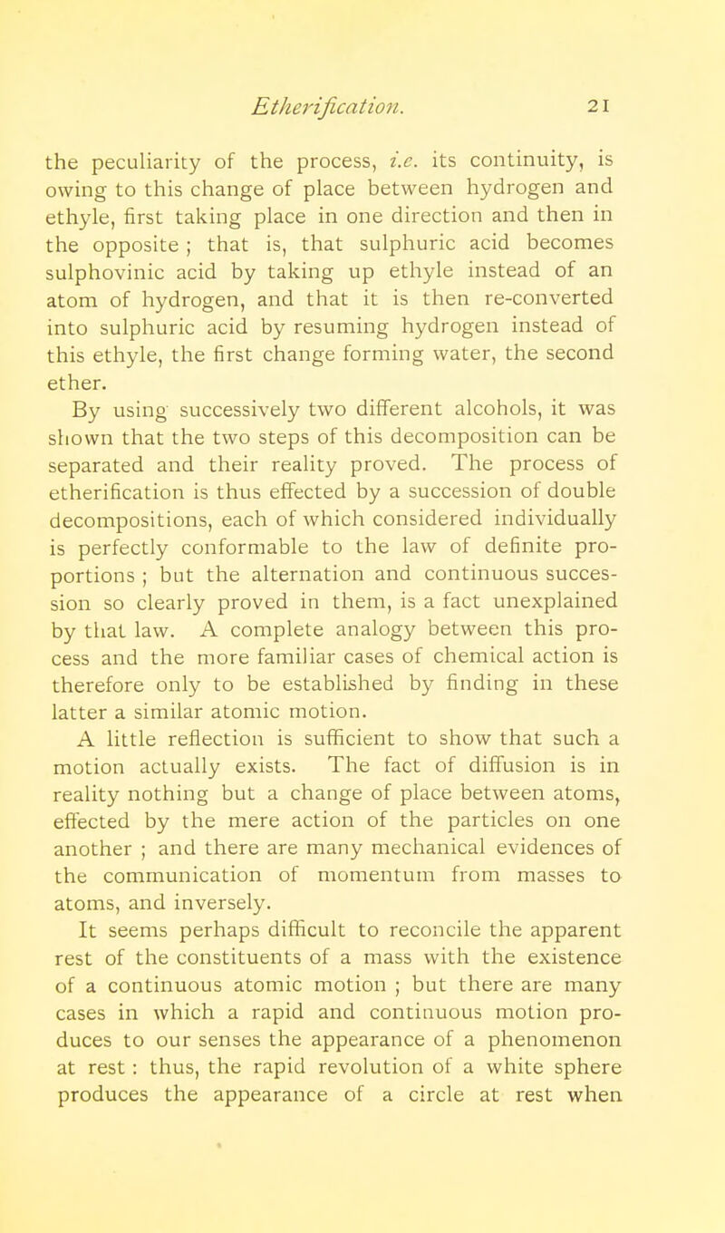 the peculiarity of the process, i.e. its continuity, is owing to this change of place between hydrogen and ethyle, first taking place in one direction and then in the opposite; that is, that sulphuric acid becomes sulphovinic acid by taking up ethyle instead of an atom of hydrogen, and that it is then re-converted into sulphuric acid by resuming hydrogen instead of this ethyle, the first change forming water, the second ether. By using successively two different alcohols, it was shown that the two steps of this decomposition can be separated and their reality proved. The process of etherification is thus effected by a succession of double decompositions, each of which considered individually is perfectly conformable to the law of definite pro- portions ; but the alternation and continuous succes- sion so clearly proved in them, is a fact unexplained by that law. A complete analogy between this pro- cess and the more familiar cases of chemical action is therefore only to be established by finding in these latter a similar atomic motion. A little reflection is sufficient to show that such a motion actually exists. The fact of diffusion is in reality nothing but a change of place between atoms, effected by the mere action of the particles on one another ; and there are many mechanical evidences of the communication of momentum from masses to atoms, and inversely. It seems perhaps difficult to reconcile the apparent rest of the constituents of a mass with the existence of a continuous atomic motion ; but there are many cases in which a rapid and continuous motion pro- duces to our senses the appearance of a phenomenon at rest: thus, the rapid revolution of a white sphere produces the appearance of a circle at rest when