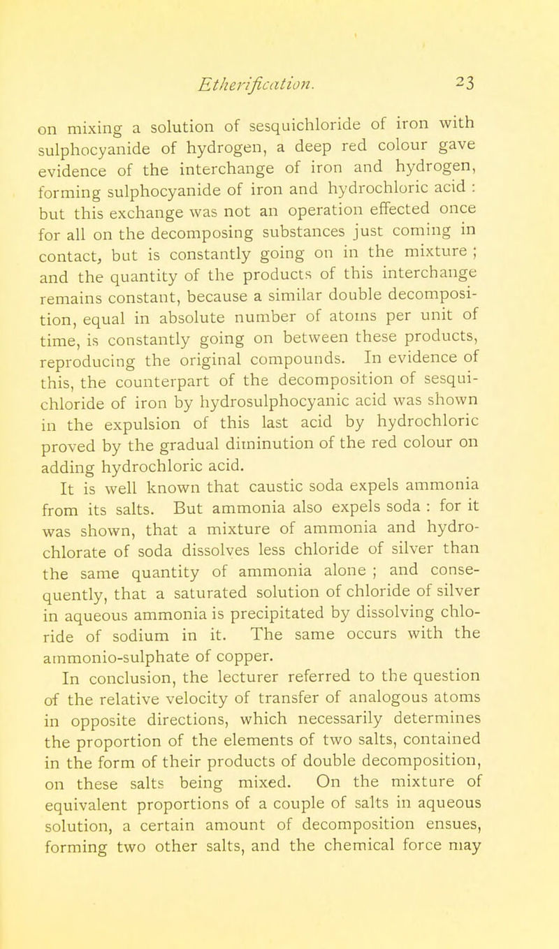 on mixing a solution of sesquichloride of iron with sulphocyanide of hydrogen, a deep red colour gave evidence of the interchange of iron and hydrogen, forming sulphocyanide of iron and hydrochloric acid : but this exchange was not an operation effected once for all on the decomposing substances just coming in contact, but is constantly going on in the mixture ; and the quantity of the products of this interchange remains constant, because a similar double decomposi- tion, equal in absolute number of atoms per unit of time, is constantly going on between these products, reproducing the original compounds. In evidence of this, the counterpart of the decomposition of sesqui- chloride of iron by hydrosulphocyanic acid was shown in the expulsion of this last acid by hydrochloric proved by the gradual diminution of the red colour on adding hydrochloric acid. It is well known that caustic soda expels ammonia from its salts. But ammonia also expels soda : for it was shown, that a mixture of ammonia and hydro- chlorate of soda dissolves less chloride of silver than the same quantity of ammonia alone ; and conse- quently, that a saturated solution of chloride of silver in aqueous ammonia is precipitated by dissolving chlo- ride of sodium in it. The same occurs with the ammonio-sulphate of copper. In conclusion, the lecturer referred to the question of the relative velocity of transfer of analogous atoms in opposite directions, which necessarily determines the proportion of the elements of two salts, contained in the form of their products of double decomposition, on these salts being mixed. On the mixture of equivalent proportions of a couple of salts in aqueous solution, a certain amount of decomposition ensues, forming two other salts, and the chemical force may