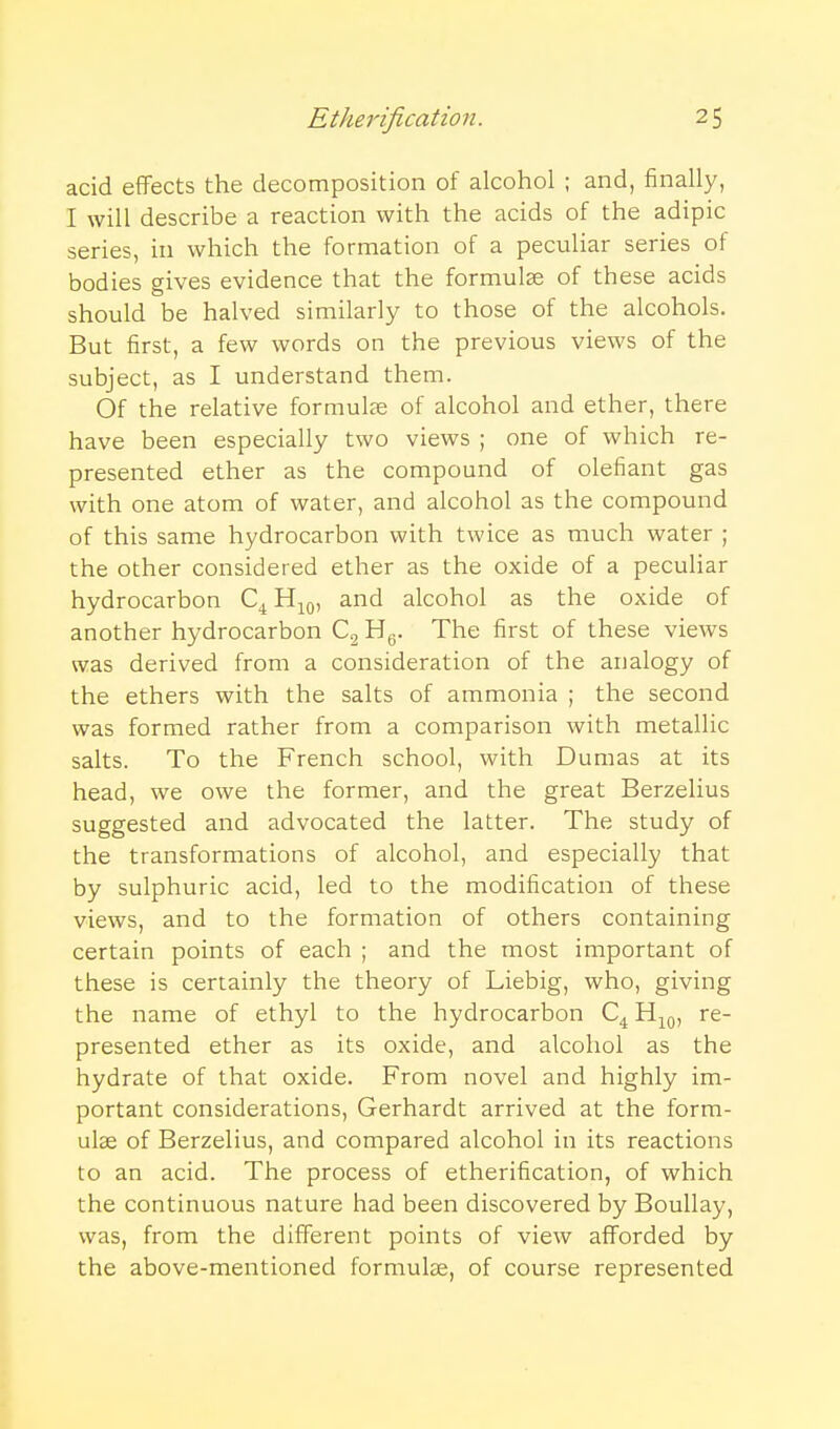 acid effects the decomposition of alcohol ; and, finally, I will describe a reaction with the acids of the adipic series, in which the formation of a peculiar series of bodies gives evidence that the formulae of these acids should be halved similarly to those of the alcohols. But first, a few words on the previous views of the subject, as I understand them. Of the relative formuLx of alcohol and ether, there have been especially two views ; one of which re- presented ether as the compound of olefiant gas with one atom of water, and alcohol as the compound of this same hydrocarbon with twice as much water ; the other considered ether as the oxide of a peculiar hydrocarbon Q Ht^q, and alcohol as the oxide of another hydrocarbon Cg Hg. The first of these views was derived from a consideration of the analogy of the ethers with the salts of ammonia ; the second was formed rather from a comparison with metallic salts. To the French school, with Dumas at its head, we owe the former, and the great Berzelius suggested and advocated the latter. The study of the transformations of alcohol, and especially that by sulphuric acid, led to the modification of these views, and to the formation of others containing certain points of each ; and the most important of these is certainly the theory of Liebig, who, giving the name of ethyl to the hydrocarbon Hj^^, re- presented ether as its oxide, and alcohol as the hydrate of that oxide. From novel and highly im- portant considerations, Gerhardt arrived at the form- ulae of Berzelius, and compared alcohol in its reactions to an acid. The process of etherification, of which the continuous nature had been discovered by BouUay, was, from the different points of view afforded by the above-mentioned formulae, of course represented