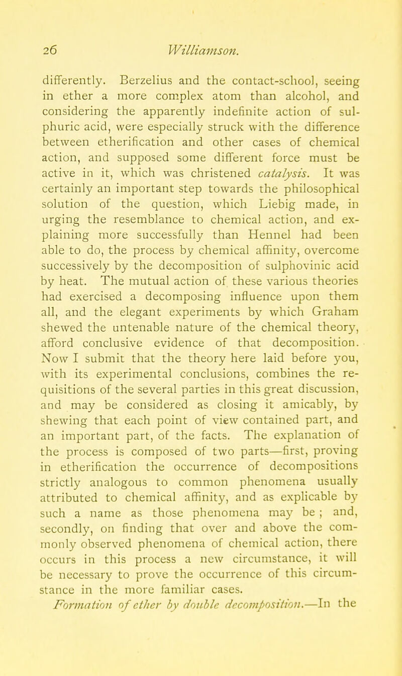 differently. Berzelius and the contact-school, seeing in ether a more complex atom than alcohol, and considering the apparently indefinite action of sul- phuric acid, were especially struck with the difference between etherification and other cases of chemical action, and supposed some different force must be active in it, which was christened catalysis. It was certainly an important step towards the philosophical solution of the question, which Liebig made, in urging the resemblance to chemical action, and ex- plaining more successfully than Hennel had been able to do, the process by chemical affinity, overcome successively by the decomposition of sulphovinic acid by heat. The mutual action of these various theories had exercised a decomposing influence upon them all, and the elegant experiments by which Graham shewed the untenable nature of the chemical theory, afford conclusive evidence of that decomposition. Now I submit that the theory here laid before you, with its experimental conclusions, combines the re- quisitions of the several parties in this great discussion, and may be considered as closing it amicably, by shewing that each point of view contained part, and an important part, of the facts. The explanation of the process is composed of two parts—first, proving in etherification the occurrence of decompositions strictly analogous to common phenomena usually attributed to chemical affinity, and as explicable by such a name as those phenomena may be ; and, secondly, on finding that over and above the com- monly observed phenomena of chemical action, there occurs in this process a new circumstance, it will be necessary to prove the occurrence of this circum- stance in the more familiar cases. Formation of ether by double decomposition.—In the