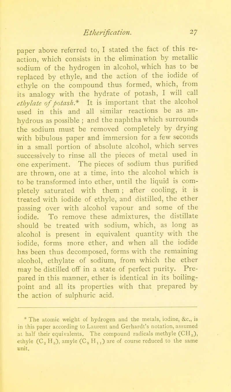 paper above referred to, I stated the fact of this re- action, which consists in the eUmination by metalHc sodium of the hydrogen in alcohol, which has to be replaced by ethyle, and the action of the iodide of ethyle on the compound thus formed, which, from its analogy with the hydrate of potash, I will call ethylate of potash* It is important that the alcohol used in this and all similar reactions be as an- hydrous as possible ; and the naphtha which surrounds the sodium must be removed completely by drying with bibulous paper and immersion for a few seconds in a small portion of absolute alcohol, which serves successively to rinse all the pieces of metal used in one experiment. The pieces of sodium thus purified are thrown, one at a time, into the alcohol which is to be transformed into ether, until the liquid is com- pletely saturated with them ; after cooHng, it is treated with iodide of ethyle, and distilled, the ether passing over with alcohol vapour and some of the iodide. To remove these admixtures, the distillate should be treated with sodium, which, as long as alcohol is present in equivalent quantity with the iodide, forms more ether, and when all the iodide has been thus decomposed, forms with the remaining alcohol, ethylate of sodium, from which the ether may be distilled off in a state of perfect purity. Pre- pared in this manner, ether is identical in its boiling- point and all its properties with that prepared by the action of sulphuric acid. * The iitomic weight of hydrogen and the meials, iodine, &c., is in this paper according to Laurent and Gerhardt's notation, assumed at half their equivalents. The compound radicals methyle (CH.,), ethyle (C.^ H5), amyle CC5 H-,,) are of course reduced to the same unit.