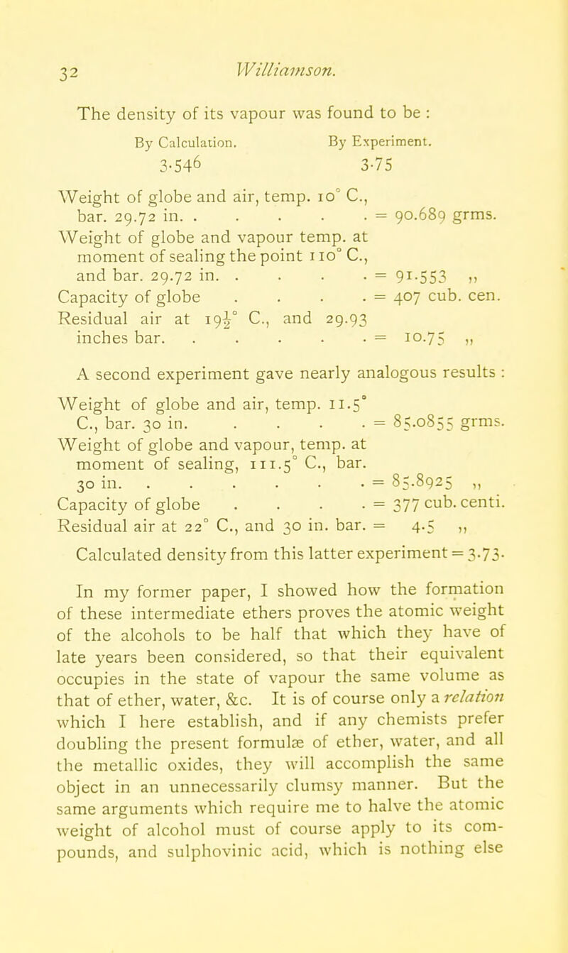 The density of its vapour was found to be : By Calculation. By Experiment. 3-546 3-75 Weight of globe and air, temp. 10^ C, bar. 29.72 in = 90.689 grms. Weight of globe and vapour temp, at moment of sealing the point 110° C, and bar. 29.72 in = 91-553 n Capacity of globe . . . . = 407 cub. cen. Residual air at 19^° C, and 29.93 inches bar. . . . . . = 10.75 A second experiment gave nearly analogous results : Weight of globe and air, temp. 11.5° C, bar. 30 in = 85.0855 grms. Weight of globe and vapour, temp, at moment of sealing, 111.5° C, bar. 30 in = 85.8925 ,, Capacity of globe . . . . = 377 cub. centi. Residual air at 22° C, and 30 in. bar. = 4.5 Calculated density from this latter experiment = 3.73. In my former paper, I showed how the forii-iation of these intermediate ethers proves the atomic weight of the alcohols to be half that which they have of late years been considered, so that their equivalent occupies in the state of vapour the same volume as that of ether, water, &c. It is of course only a relation which I here estabhsh, and if any chemists prefer doubling the present formulae of ether, water, and all the metallic oxides, they will accomplish the same object in an unnecessarily clumsy manner. But the same arguments which require me to halve the atomic weight of alcohol must of course apply to its com- pounds, and sulphovinic acid, which is nothing else