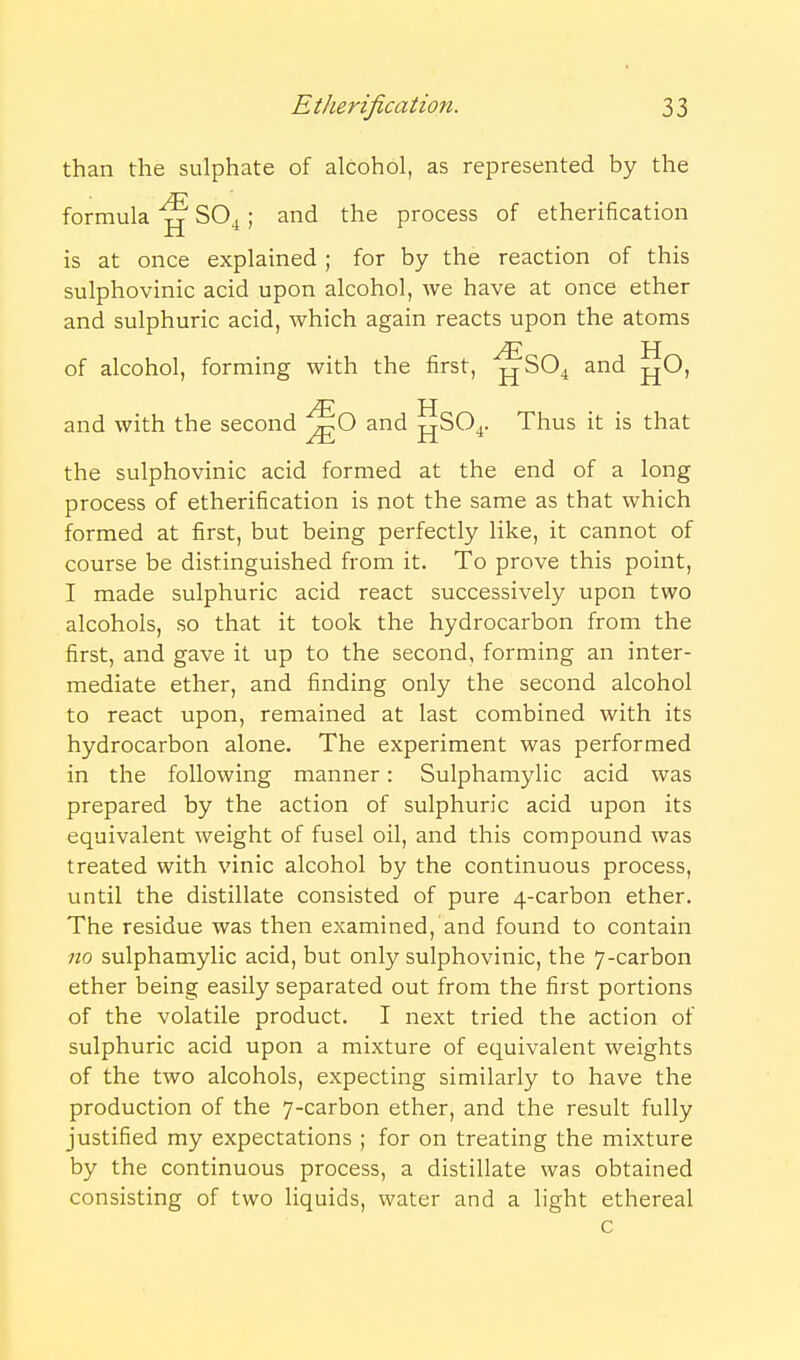 than the sulphate of alcohol, as represented by the formula ^ SO^ ; and the process of etherification is at once explained ; for by the reaction of this sulphovinic acid upon alcohol, we have at once ether and sulphuric acid, which again reacts upon the atoms H of alcohol, forming with the first, jjSO^ and jjO, yE H and with the second and jjSO^. Thus it is that the sulphovinic acid formed at the end of a long process of etherification is not the same as that which formed at first, but being perfectly like, it cannot of course be distinguished from it. To prove this point, I made sulphuric acid react successively upon two alcohols, so that it took the hydrocarbon from the first, and gave it up to the second, forming an inter- mediate ether, and finding only the second alcohol to react upon, remained at last combined with its hydrocarbon alone. The experiment was performed in the following manner: Sulphamylic acid was prepared by the action of sulphuric acid upon its equivalent weight of fusel oil, and this compound was treated with vinic alcohol by the continuous process, until the distillate consisted of pure 4-carbon ether. The residue was then examined, and found to contain 110 sulphamylic acid, but only sulphovinic, the 7-carbon ether being easily separated out from the first portions of the volatile product. I next tried the action of sulphuric acid upon a mixture of equivalent weights of the two alcohols, expecting similarly to have the production of the 7-carbon ether, and the result fully justified my expectations ; for on treating the mixture by the continuous process, a distillate was obtained consisting of two liquids, water and a light ethereal c