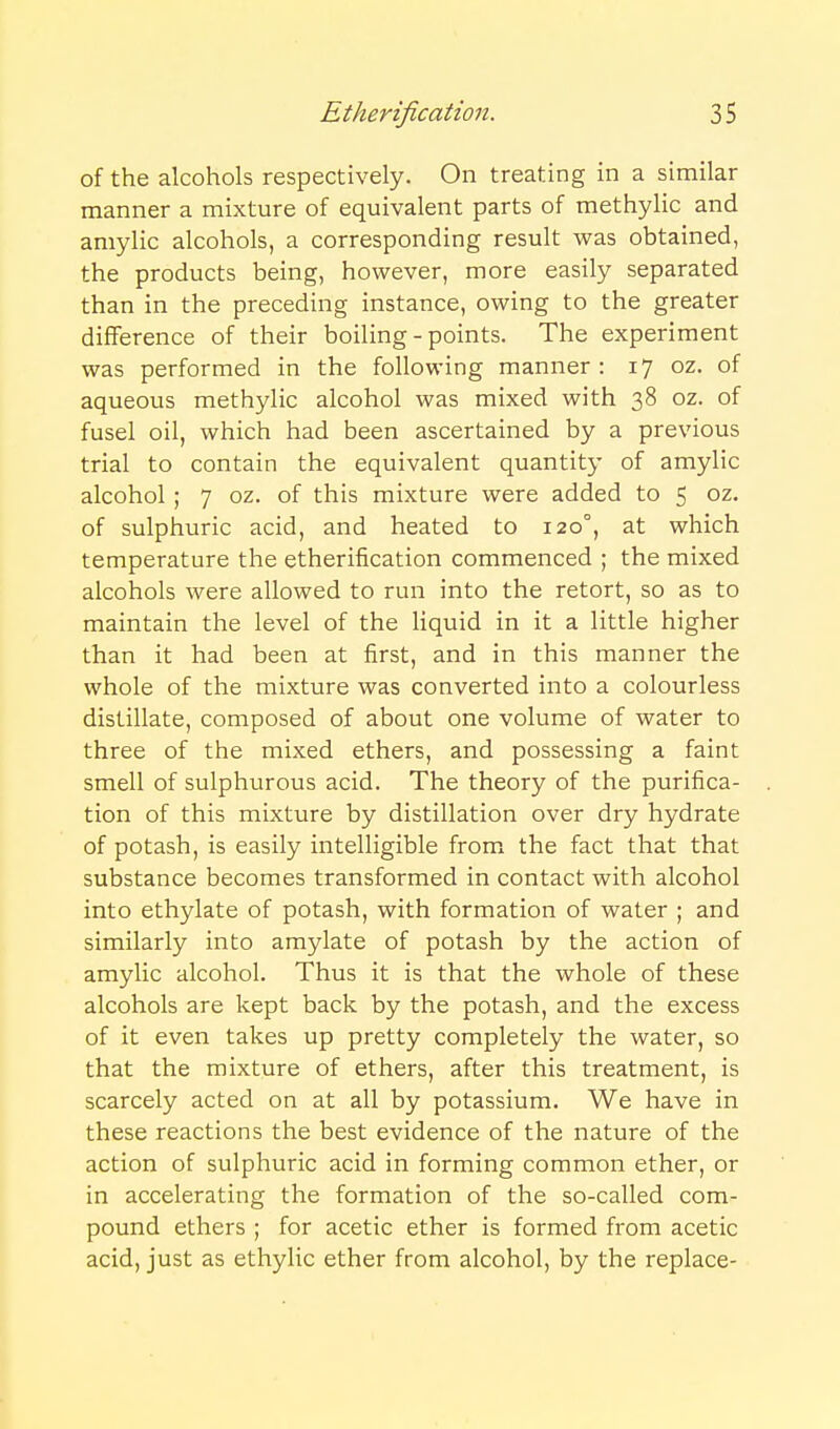 of the alcohols respectively. On treating in a similar manner a mixture of equivalent parts of methylic and amylic alcohols, a corresponding result was obtained, the products being, however, more easily separated than in the preceding instance, owing to the greater difference of their boiling-points. The experiment was performed in the following manner : 17 oz. of aqueous methylic alcohol was mixed with 38 oz. of fusel oil, which had been ascertained by a previous trial to contain the equivalent quantity of amylic alcohol; 7 oz. of this mixture were added to 5 oz. of sulphuric acid, and heated to 120°, at which temperature the etherification commenced ; the mixed alcohols were allowed to run into the retort, so as to maintain the level of the Hquid in it a little higher than it had been at first, and in this manner the whole of the mixture was converted into a colourless distillate, composed of about one volume of water to three of the mixed ethers, and possessing a faint smell of sulphurous acid. The theory of the purifica- tion of this mixture by distillation over dry hydrate of potash, is easily intelligible from the fact that that substance becomes transformed in contact with alcohol into ethylate of potash, with formation of water ; and similarly into amylate of potash by the action of amylic alcohol. Thus it is that the whole of these alcohols are kept back by the potash, and the excess of it even takes up pretty completely the water, so that the mixture of ethers, after this treatment, is scarcely acted on at all by potassium. We have in these reactions the best evidence of the nature of the action of sulphuric acid in forming common ether, or in accelerating the formation of the so-called com- pound ethers ; for acetic ether is formed from acetic acid, just as ethylic ether from alcohol, by the replace-