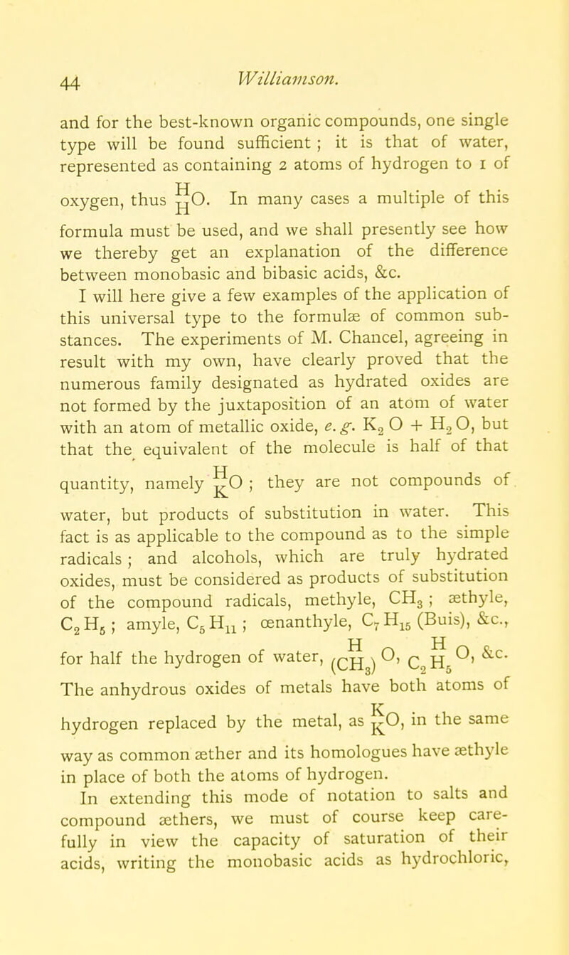 and for the best-known organic compounds, one single type will be found sufficient ; it is that of water, represented as containing 2 atoms of hydrogen to i of oxygen, thus -^O. In many cases a multiple of this formula must be used, and we shall presently see how we thereby get an explanation of the difference between monobasic and bibasic acids, &c. I will here give a few examples of the application of this universal type to the formulae of common sub- stances. The experiments of M. Chancel, agreeing in result with my own, have clearly proved that the numerous family designated as hydrated oxides are not formed by the juxtaposition of an atom of water with an atom of metallic oxide, e. ^. K2 O + O, but that the equivalent of the molecule is half of that quantity, namely j^O ; they are not compounds of water, but products of substitution in water. This fact is as applicable to the compound as to the simple radicals; and alcohols, which are truly hydrated oxides, must be considered as products of substitution of the compound radicals, methyle, CHg ; sethyle, C2H5 ; amyle, ; oenanthyle, C-H^s (Buis), &c., H H for half the hydrogen of water, ^cjjg) ^' C^jnj^^ The anhydrous oxides of metals have both atoms of hydrogen replaced by the metal, as j^O, in the same way as common aether and its homologues have aethyle in place of both the atoms of hydrogen. In extending this mode of notation to salts and compound aethers, we must of course keep care- fully in view the capacity of saturation of their acids, writing the monobasic acids as hydrochloric,