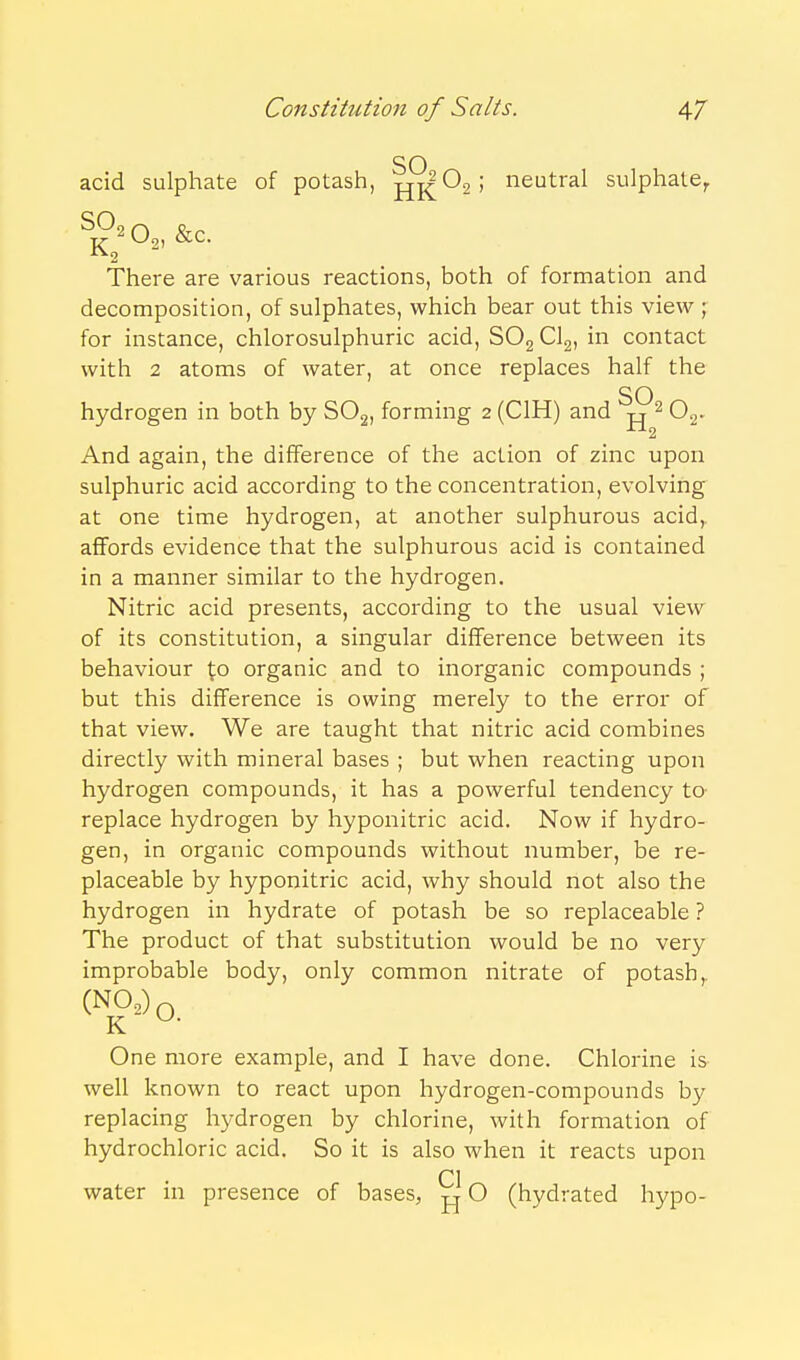 SO acid sulphate of potash, jjK^2; neutral sulphate, ^£20^, &c. There are various reactions, both of formation and decomposition, of sulphates, which bear out this view ; for instance, chlorosulphuric acid, SOg Clg, in contact with 2 atoms of water, at once replaces half the SO hydrogen in both by SOg, forming 2 (CIH) and -rj ^ O^. And again, the difference of the action of zinc upon sulphuric acid according to the concentration, evolving at one time hydrogen, at another sulphurous acid,, affords evidence that the sulphurous acid is contained in a manner similar to the hydrogen. Nitric acid presents, according to the usual view of its constitution, a singular difference between its behaviour \.o organic and to inorganic compounds ; but this difference is owing merely to the error of that view. We are taught that nitric acid combines directly with mineral bases ; but when reacting upon hydrogen compounds, it has a powerful tendency ta replace hydrogen by hyponitric acid. Now if hydro- gen, in organic compounds without number, be re- placeable by hyponitric acid, why should not also the hydrogen in hydrate of potash be so replaceable ? The product of that substitution would be no very improbable body, only common nitrate of potash,. (NO,)q One more example, and I have done. Chlorine is well known to react upon hydrogen-compounds by replacing hydrogen by chlorine, with formation of hydrochloric acid. So it is also when it reacts upon CI water ui presence of bases, O (hydrated hypo-