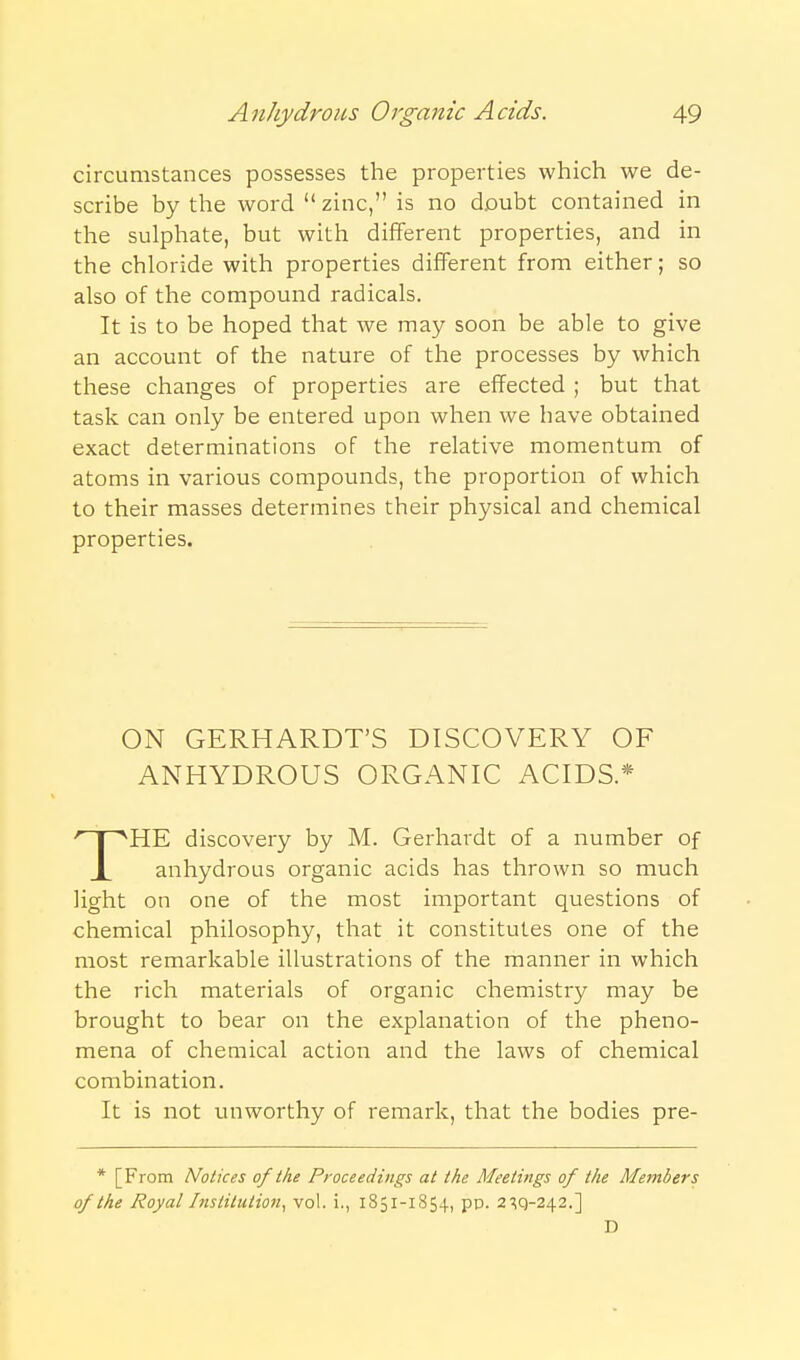 circumstances possesses the properties which we de- scribe by the word zinc, is no doubt contained in the sulphate, but with different properties, and in the chloride with properties diiTerent from either; so also of the compound radicals. It is to be hoped that we may soon be able to give an account of the nature of the processes by which these changes of properties are effected ; but that task can only be entered upon when we have obtained exact determinations of the relative momentum of atoms in various compounds, the proportion of which to their masses determines their physical and chemical properties. ON GERHARDT'S DISCOVERY OF ANHYDROUS ORGANIC ACIDS* THE discovery by M. Gerhardt of a number of anhydrous organic acids has thrown so much light on one of the most important questions of chemical philosophy, that it constitutes one of the most remarkable illustrations of the manner in which the rich materials of organic chemistry may be brought to bear on the explanation of the pheno- mena of chemical action and the laws of chemical combination. It is not unworthy of remark, that the bodies pre- * [From Notices of the Proceedings at the Meetings of the Members of the Royal Institution^ vol. i., 1851-1854, pp. 2'^q-242.] D