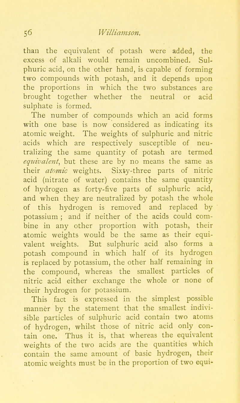 than the equivalent of potash were added, the excess of alkali would remain uncombined. Sul- phuric acid, on the other hand, is capable of forming two compounds with potash, and it depends upon the proportions in which the two substances are brought together whether the neutral or acid sulphate is formed. The number of compounds which an acid forms with one base is now considered as indicating its atomic weight. The weights of sulphuric and nitric acids which are respectively susceptible of neu- tralizing the same quantity of potash are termed equivalent^ but these are by no means the same as their atomic weights. Sixty-three parts of nitric acid (nitrate of water) contains the same quantity of hydrogen as forty-five parts of sulphuric acid, and when they are neutralized by potash the whole of this hydrogen is removed and replaced by potassium ; and if neither of the acids could com- bine in any other proportion with potash, their atomic weights would be the same as their equi- valent weights. But sulphuric acid also forms a potash compound in which half of its hydrogen is replaced by potassium, the other half remaining in the compound, whereas the smallest particles of nitric acid either exchange the whole or none of their hydrogen for potassium. This fact is expressed in the simplest possible manner by the statement that the smallest indivi- sible particles of sulphuric acid contain two atoms of hydrogen, whilst those of nitric acid only con- tain one. Thus it is, that whereas the equivalent weights of the two acids are the quantities which contain the same amount of basic hydrogen, their atomic weights must be in the proportion of two equi-