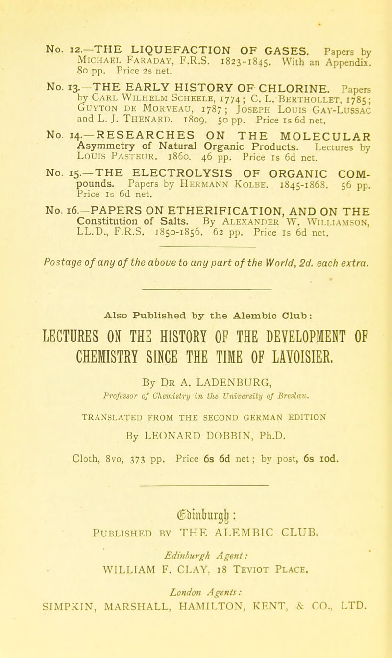 No. 12.—THE LIQUEFACTION OF GASES. Papers by Michael Faraday, F.R.S. 1823-1845. With an Appendix. 80 pp. Price 2s net. No. 13.—THE EARLY HISTORY OF CHLORINE. Papers by Carl Wilhelm Scheele, 1774; C. L. Bekthollet, 1785; GUYTON DE MoRVEAU, 1787 ; JOSEPH LOUIS GAY-LuSSAC and L. J. Thenakd. 1809. 50 pp. Price is 6d net. No. 14.—RESEARCHES ON THE MOLECULAR Asymmetry of Natural Organic Products. Lectures by Louis Pasteur, i860. 46 pp. Price is 6d net. No. 15.—THE ELECTROLYSIS OF ORGANIC COM- pounds. Papers by Hermann Kolbe. 1845-1868. 56 pp. Price IS 6d net. No. 16.—PAPERS ON ETHERIFICATION, AND ON THE Constitution of Salts. By Alexander W. Williamson, LL.D., F.R.S. 1850-1856. 62 pp. Price is 6d net. Postage of any of the above to any part of the World, 2d. each extra. Also Published by the Alembic Club: LECTURES ON THE HISTORY OF THE DEVELOPMENT OF CHEMISTRY SINCE THE TIME OF LAVOISIER. By Dr a. LADENBURG, Professor of Chemistry in the University of Brcslau. TRANSLATED FROM THE SECOND GERMAN EDITION By LEONARD DOBBIN, Ph.D. Cloth, 8vo, 373 pp. Price 6s 6d net; by post, 6s lod. (Ebinbuvglj: Published by THE ALEMBIC CLUB. Edinburgh Agent: WILLIAM F. CLAY, 18 Teviot Place. London Agents: SIMPKIN, MARSHALL, HAMILTON, KENT & CO., LTD.