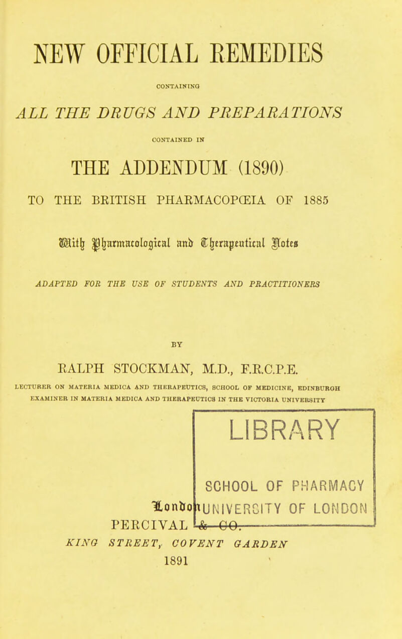 NEW OFFICIAL REMEDIES OONTAINlNa ALL THE DRUGS AND PREPARATIONS CONTAINED IN THE ADDETOUM (1890) TO THE BRITISH PHARMACOPCEIA OF 1885 W.ii\ ^^armatological ani> STI^trapetttital ^otes ADAPTED FOR THE USE OF STUDENTS AND PRACTITIONERS BY EALPH STOCKMAN-, M.D., F.R.C.P.E. LECTURER ON MATERIA MEDICA AND THERAPEUTICS, SCHOOL OF MEDICINE, BDINBUROH EXAMINER IN MATERIA MEDICA AND THERAPEUTICS IN THE VICTORIA UNIVERSITY LIBRARY SCHOOL OF PHARiVIACY 1Loniio|tUNIVERCITY OF LONDON & 00. PERCIVAL KING STREET,. COVENT GARDEN 1891