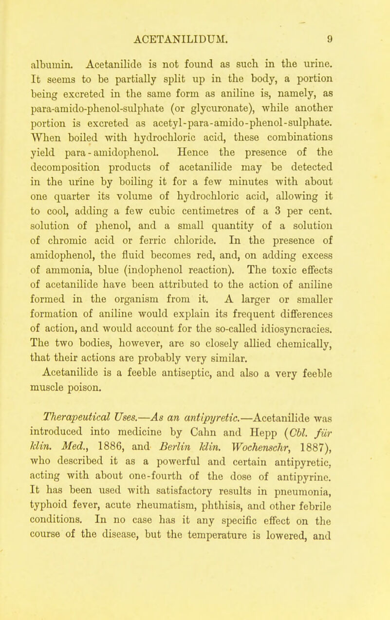 albumin. Acetanilide is not found as such in the urine. It seems to be partially split up in the body, a portion being excreted in the same form as aniHne is, namely, as para-amido-phenol-sulphate (or glycuronate), while another portion is excreted as acetyl-para-amido-phenol-sulphate. When boiled with hydrochloric acid, these combinations yield para - amidophenol. Hence the presence of the decomposition products of acetanilide may be detected in the urine by boiling it for a few minutes with about one quarter its volume of hydrochloric acid, allowing it to cool, adding a few cubic centimetres of a 3 per cent, solution of phenol, and a small quantity of a solution of chromic acid or ferric chloride. In the presence of amidophenol, the fluid becomes red, and, on adding excess of ammonia, blue (indophenol reaction). The toxic effects of acetanilide have been attributed to the action of aniline formed in the organism from it. A larger or smaller formation of aniline would explain its frequent differences of action, and would account for the so-called idiosyncracies. The two bodies, however, are so closely aUied chemically, that their actions are probably very similar. AcetaniHde is a feeble antiseptic, and also a very feeble muscle poison. Therapeutical Uses.—As an antipyretic.—Acetanilide was introduced into medicine by Cahn and Hepp {Cbl. fur klin. Med., 1886, and Berlin klin. Wochenschr, 1887), who described it as a powerful and certain antipyretic, acting with about one-fourth of the dose of antipyrine. It has been used with satisfactory results in pneumonia, typhoid fever, acute rheumatism, phthisis, and other febrile conditions. In no case has it any specific effect on the course of the disease, but the temperature is lowered, and