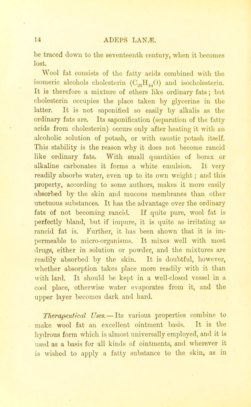 be traced down to the seventeenth century, when it becomes lost. Wool fat consists of tlie fatty acids combined with the isomeric alcohols cholesteriii (C^^H^iCJ) and isocholesterin. It is therefore a mixture of ethers like ordinary fats; but cholesterin occupies the place taken by glycerine in the latter. It is not saponified so easily by alkalis as the ordinary fats are. Its saponification (separation of the fatty acids from cholesterin) occurs only after heating it with an alcoholic solution of potash, or with caustic potash itself. This stability is the reason why it does not become rancid like ordinary fats. With small quantities of borax or alkaline carbonates it forms a white emulsion. It very readily absorbs water, even up to its own weight; and this property, according to some authors, makes it more easily absorbed by the skin and mucous membranes than other unctuous substances. It has the advantage over the ordinary fats of not becoming rancid. If quite pure, wool fat is perfectly bland, but if impure, it is quite as irritating as rancid fat is. Further, it has been shown that it is im- permeable to micro-organisms. It mixes well with most drugs, either in solution or powder, and the mixtures are readily absorbed by the skin. It is doubtful, however, whether absorption takes place more readily with it than with lard. It should be kept in a well-closed vessel in a cool place, otherwise water evaporates from it, and the upper layer becomes dark and hard. Therapeutical Uses.—Its various properties combine to make wool fat an excellent ointment basis. It is the hydrous form which is almost universally employed, and it is used as a basis for all kinds of ointments, and wherever it is wished to apply a fatty substance to the skin, as in