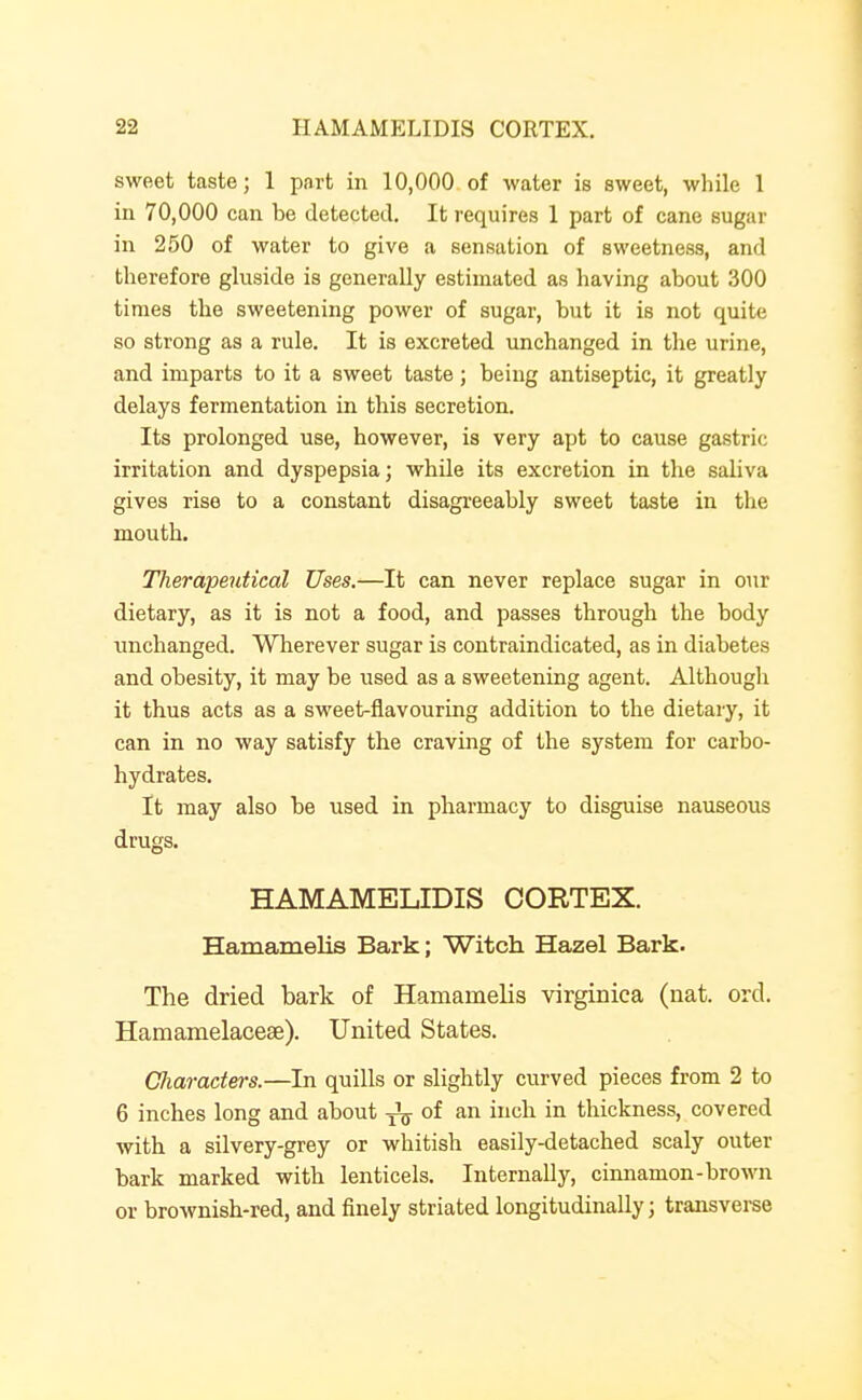 sweet taste; 1 part in 10,000. of water is sweet, while 1 in 70,000 can be detected. It requires 1 part of cane sugar in 250 of water to give a sensation of sweetness, and therefore gluside is generally estimated as having about 300 times the sweetening power of sugar, but it is not quite so strong as a rule. It is excreted unchanged in the urine, and imparts to it a sweet taste; being antiseptic, it greatly delays fermentation in this secretion. Its prolonged use, however, is very apt to cause gastric irritation and dyspepsia; while its excretion in the saliva gives rise to a constant disagreeably sweet taste in the mouth. Therapeutical Uses.—It can never replace sugar in our dietary, as it is not a food, and passes through the body unchanged. Wherever sugar is contraindicated, as in diabetes and obesity, it may be used as a sweetening agent. Although it thus acts as a sweet-flavouring addition to the dietary, it can in no way satisfy the craving of the system for carbo- hydrates. It may also be used in pharmacy to disguise nauseous drugs. HAMAMELIDIS CORTEX. Hamamelis Bark; Witch Hazel Bark. The dried bark of Hamamelis virginica (nat. ord. Hamamelacese). United States. Cliaraders.—In quills or slightly curved pieces from 2 to 6 inches long and about of an inch in thickness, covered with a silvery-grey or whitish easily-detached scaly outer bark marked with lenticels. Internally, cinnamon-brown or brownish-red, and finely striated longitudinally; transverse