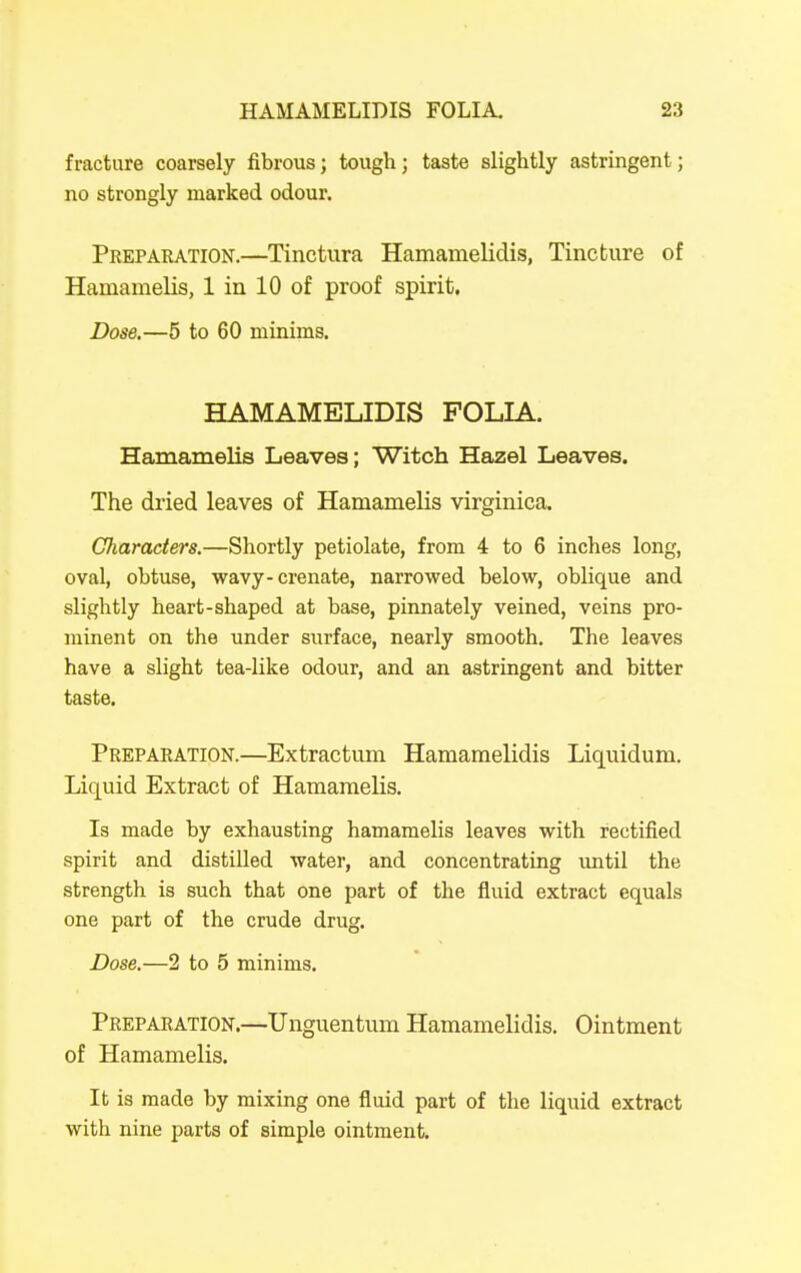 fracture coarsely fibrous; tough; taste slightly astringent; no strongly marked odour. Preparation.—Tinctura Hamamelidis, Tincture of Hamamelis, 1 in 10 of proof spirit. Dose.—5 to 60 minims. HAMAMELIDIS FOLIA. Hamamelis Leaves; Witch Hazel Leaves. The dried leaves of Hamamelis virginica. Characters.—Shortly petiolate, from 4 to 6 inches long, oval, obtuse, wavy-crenate, narrowed below, oblique and slightly heart-shaped at base, pinnately veined, veins pro- minent on the under surface, nearly smooth. The leaves have a slight tea-like odour, and an astringent and bitter taste. Preparation.—Extractum Hamamelidis Liquidum, Liquid Extract of Hamamelis. Is made by exhausting hamamelis leaves with rectified spirit and distilled water, and concentrating until the strength is such that one part of the fluid extract equals one part of the crude drug. Dose.—2 to 5 minims. Preparation.—Unguentum Hamamelidis. Ointment of Hamamelis. It is made by mixing one fluid part of the liquid extract with nine parts of simple ointment.